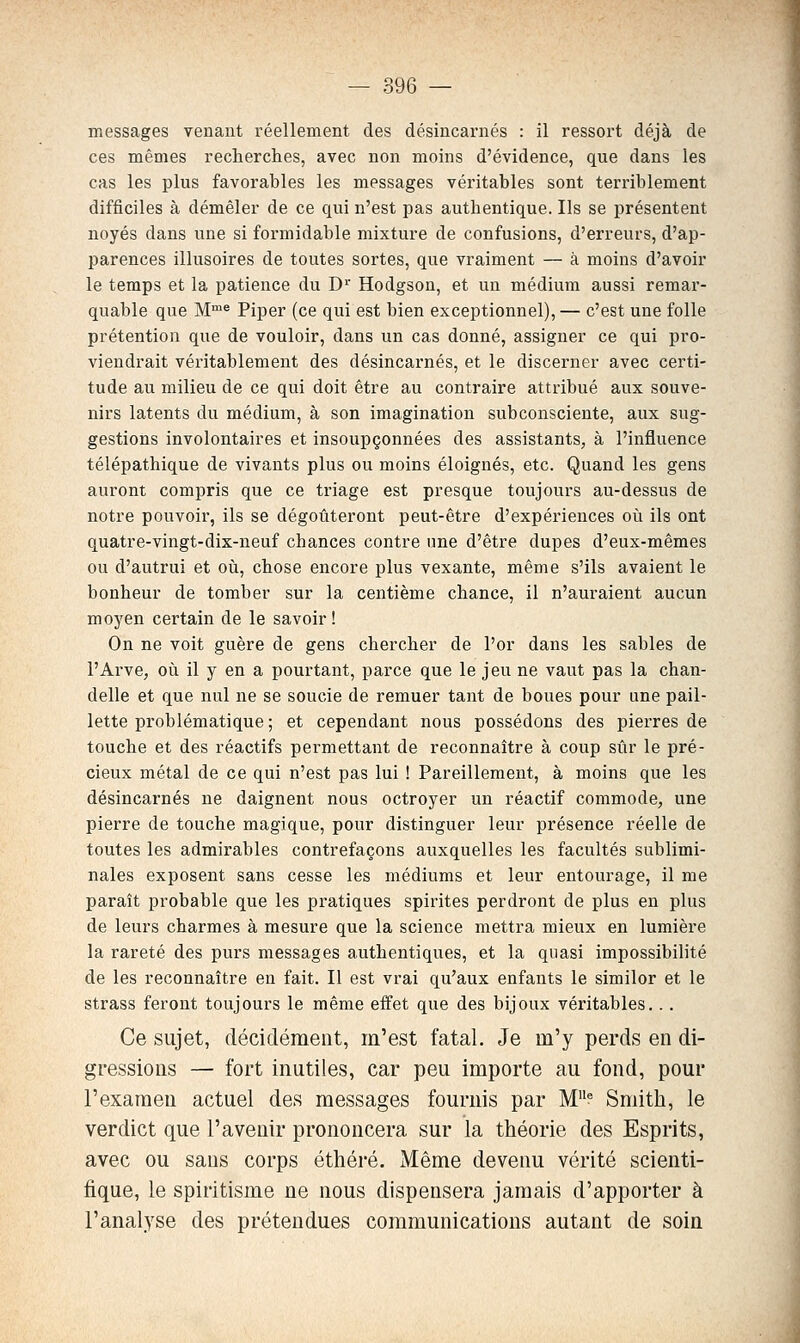 messages venant réellement des désincarnés : il ressort déjà de ces mêmes recherches, avec non moins d'évidence, que dans les cas les plus favorables les messages véi'itables sont terriblement difficiles à démêler de ce qui n'est pas authentique. Ils se présentent noyés dans une si formidable mixture de confusions, d'erreurs, d'ap- parences illusoires de toutes sortes, que vraiment — à moins d'avoir le temps et la patience du D'^' Hodgson, et un médium aussi remar- quable que M^ Piper (ce qui est bien exceptionnel),— c'est une folle prétention que de vouloir, dans un cas donné, assigner ce qui pro- viendrait véritablement des désincarnés, et le discerner avec certi- tude au milieu de ce qui doit être au contraire attribué aux souve- nirs latents du médium, à son imagination subconsciente, aux sug- gestions involontaires et insoupçonnées des assistants, à l'influence télépathique de vivants plus ou moins éloignés, etc. Quand les gens auront compris que ce triage est presque toujours au-dessus de notre pouvoir, ils se dégoûteront peut-être d'expériences où ils ont quatre-vingt-dix-neuf chances contre une d'être dupes d'eux-mêmes ou d'autrui et oîi, chose encore plus vexante, même s'ils avaient le bonheur de tomber sur la centième chance, il n'auraient aucun moyen certain de le savoir ! On ne voit guère de gens chercher de l'or dans les sables de l'Arve, où il y en a pourtant, parce que le jeu ne vaut pas la chan- delle et que nul ne se soucie de remuer tant de boues pour une pail- lette problématique ; et cependant nous possédons des pierres de touche et des réactifs permettant de reconnaître à coup sûr le pré- cieux métal de ce qui n'est pas lui ! Pareillement, à moins que les désincarnés ne daignent nous octroyer un réactif commode, une pierre de touche magique, pour distinguer leur présence réelle de toutes les admirables contrefaçons auxquelles les facultés sublimi- nales exposent sans cesse les médiums et leur entourage, il me paraît probable que les pratiques spirites perdront de plus en plus de leurs charmes à mesure que la science mettra mieux en lumière la rareté des purs messages authentiques, et la quasi impossibilité de les reconnaître en fait. Il est vrai qu'aux enfants le similor et le strass feront toujours le même effet que des bijoux véritables... Ce sujet, décidéraeiit, m'est fatal. Je m'y perds en di- gressions — fort inutiles, car peu importe au fond, pour l'examen actuel des messages fournis par M* Smith, le verdict que l'avenir prononcera sur la théorie des Esprits, avec ou sans corps éthéré. Même devenu vérité scienti- fique, le spiritisme ne nous dispensera jamais d'apporter à l'analyse des prétendues communications autant de soin
