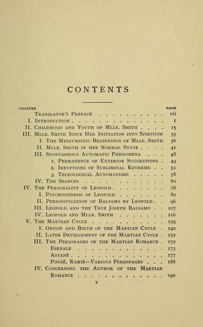 CONTENTS CHAPTER PAGE Translator's Preface vii I. Introduction i II. Childhood and Youth of Mlle. Smith .... 15 III. Mlle. Smith Since Her Initiation into Spiritism 35 I. The Mediumistic Beginnings of Mlle. Smith 36 II. Mlle. Smith in her Normal State .... 41 III. Spontaneous Automatic Phenomena , . . 48 1. Permanence of Exterior Suggestions . 49 2. Irruptions of Subliminal Reveries . . 51 3. Teleological Automatisms 58 IV. The Seances 60 IV. The Personality of Leopold 76 I. Psychogenesis of Leopold 80 II. Personification of Bai-samo by Leopold . . 96 III. Leopold and the True Joseph Balsamo . . 107 IV. Leopold and Mlle. Smith 116 V. The Martian Cycle 139 I. Origin and Birth of the Martian Cycle . 140 II. Later Development of the Martian Cycle . 152 III. The Personages of the Martian Romance . 172 Esenale 173 Astane 177 Pouze, Ramie—Various Personages ... 188 IV. Concerning the Author of the Martian Romance ,,,,,.. 190