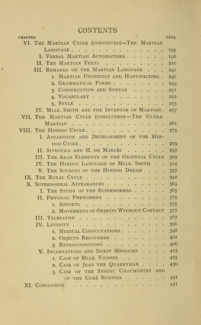 ' ■ CONTENTS CHAPTER PAG^ VI. The Martian Cycle (continued)—The Martian Language 195 I. Verbal Martian Automatisms 198 II. The Martian Texts • . . 210 III. Remarks on the Martian Language . . . 241 1. Martian Phonetics and Handwriting . 246 2. Grammatical Forms 249 3. Construction and Syntax 251 4. Vocabulary 252 5. Style 255 IV. Mlle. Smith and the Inventor of Martian . 257 VII. The Martian Cycle (concluded)—The Ultra- Martian 261 VIII. The Hindoo Cycle 275 I. Apparition and Development of the Hin- doo Cycle 279 II. Sivrouka and M. de Marles 297 III. The Arab Elements of the Oriental Cycle 309 IV. The Hindoo Language of Mlle. Smith . . 314 V. The Sources of the Hindoo Dream . . . 337 IX. The Royal Cycle 342 X. Supernormal Appearances 364 I. The Study of the Supernormal 365 II. Physical Phenomena 375 1. Apports 375 2. Movements of Objects Without Contact 377 III. Telepathy 387 IV. Lucidity 39^ 1. Medical Consultations 398 2. Objects Recovered 401 3. Retrocognitions 406 V. Incarnations and Spirit Messages .... 413 1. Case of Mlle. Vignier 425 2. Case of Jean the Quarryman .... 430 3. Case of the Syndic Chaumontet and of the Cure Burnier 431 XL Conclusion. 44i