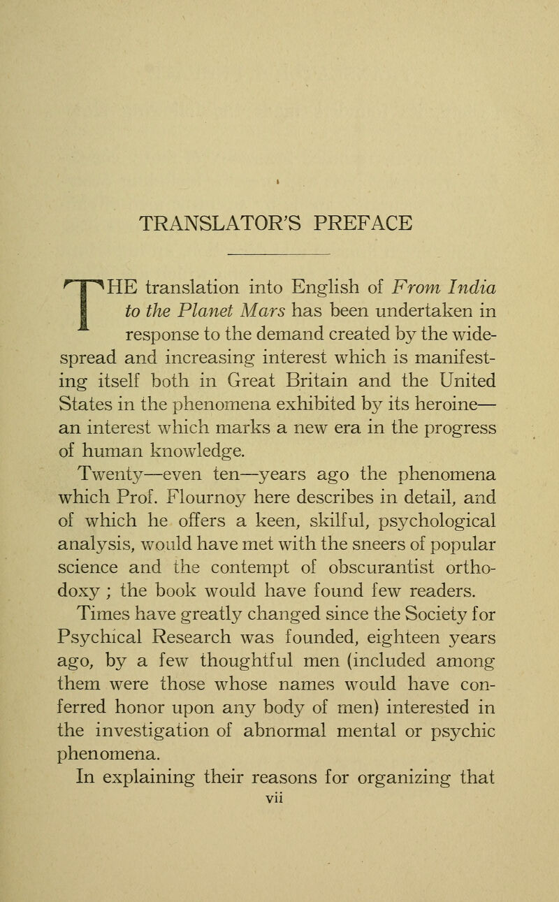 THE translation into English of From India to the Planet Mars has been undertaken in response to the demand created by the wide- spread and increasing interest which is manifest- ing itself both in Great Britain and the United States in the phenomena exhibited by its heroine— an interest which marks a new era in the progress of hmnan knowledge. Twenty—even ten—years ago the phenomena which Prof. Flournoy here describes in detail, and of which he offers a keen, skilful, psychological analysis, would have met with the sneers of popular science and the contempt of obscurantist ortho- doxy ; the book would have found few readers. Times have greatly changed since the Society for Psychical Research was founded, eighteen years ago, by a few thoughtful men (included among them were those whose names would have con- ferred honor upon any body of men) interested in the investigation of abnormal mental or psychic phenomena. In explaining their reasons for organizing that