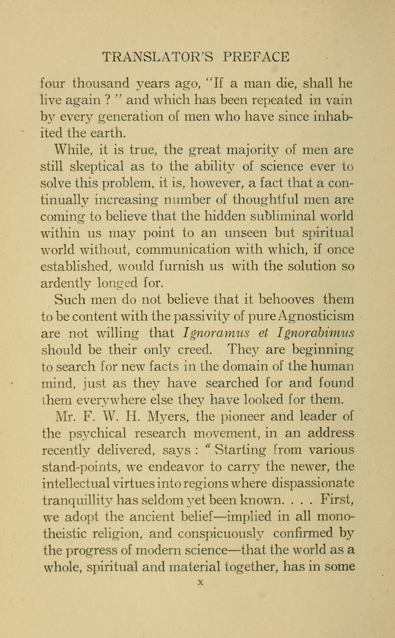four thousand years ago, 'Tf a man die, shall he live again ? '' and which has been repeated in vain b}^ ever}^ generation of men who have since inhab- ited the earth. While, it is true, the great majority of men are still skeptical as to the ability of science ever to solve this problem, it is, however, a fact that a con- tinually increasing number of thoughtful men are coming to believe that the hidden subliminal world within us may point to an unseen but spiritual world without, communication with which, if once established, would furnish us with the solution so ardently longed for. Such men do not believe that it behooves them to be content with the passivity of pure Agnosticism are not willing that Ignoramus et Ignorahimus should be their only creed. They are beginning to search for new facts in the domain of the human mind, just as they have searched for and found them everywhere else they have looked for them. Mr. F. W. H. Myers, the pioneer and leader of the psychical research movement, in an address recently delivered, says : '' Starting from various wstand-points, we endeavor to carrj^ the newer, the intellectual virtues into regions where dispassionate tranquillity has seldom 3^et been known. . . . First, we adopt the ancient belief—implied in all mono- theistic religion, and conspicuously confirmed by the progress of modern science—that the world as a whole, spiritual and material together, has in some