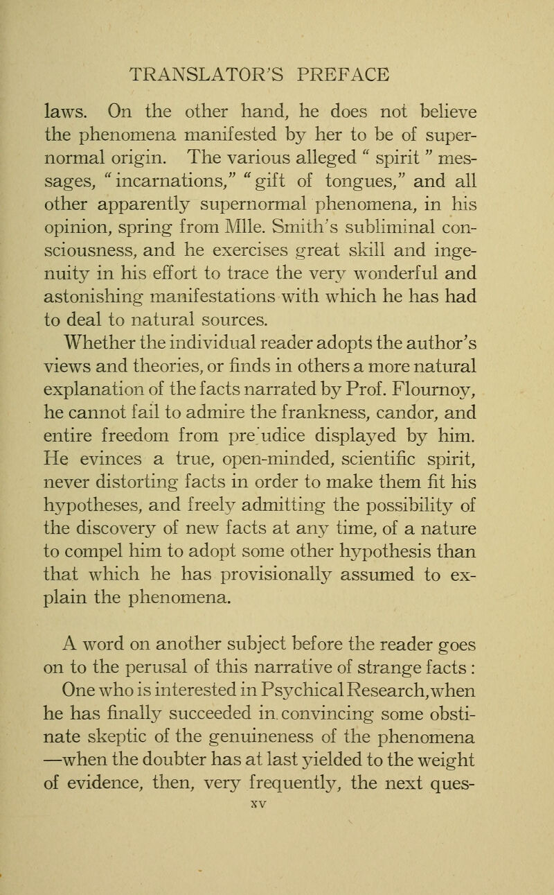 laws. On the other hand, he does not believe the phenomena manifested by her to be of super- normal origin. The various alleged spirit mes- sages, incarnations/' ^^gift of tongues/' and all other apparently supernormal phenomena, in his opinion, spring from Mile. Smith's subliminal con- sciousness, and he exercises great skill and inge- nuity in his effort to trace the yery wonderful and astonishing manifestations with which he has had to deal to natural sources. Whether the individual reader adopts the author's views and theories, or finds in others a more natural explanation of the facts narrated by Prof. Flournoy, he cannot fail to admire the frankness, candor, and entire freedom from pre'udice displayed by him. He evinces a true, open-minded, scientific spirit, never distorting facts in order to make them fit his hypotheses, and freely admitting the possibility of the discovery of new facts at any time, of a nature to compel him to adopt some other hypothesis than that which he has provisionally assumed to ex- plain the phenomena. A word on another subject before the reader goes on to the perusal of this narrative of strange facts : One who is interested in Psychical Research, when he has finally succeeded in. convincing some obsti- nate skeptic of the genuineness of the phenomena —when the doubter has at last yielded to the weight of evidence, then, very frequently, the next ques-