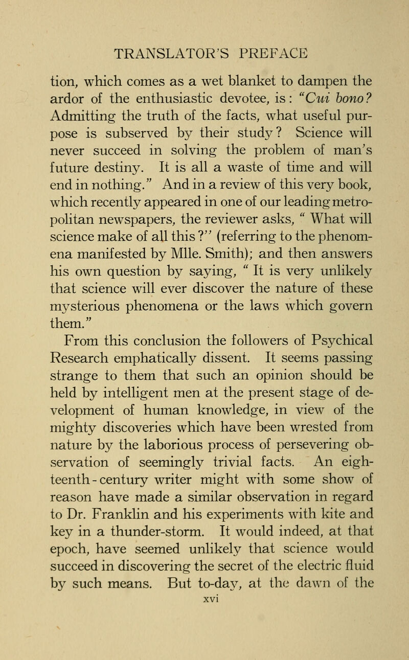 tion, which comes as a wet blanket to dampen the ardor of the enthusiastic devotee, is: Cm bono ? Admitting the truth of the facts, what useful pur- pose is subserved by their study? Science will never succeed in solving the problem of man's future destiny. It is all a waste of time and will end in nothing. And in a review of this very book, which recently appeared in one of our leading metro- politan newspapers, the reviewer asks, What will science make of all this T' (referring to the phenom- ena manifested by Mile. Smith); and then answers his own question by saying, It is very unlikely that science will ever discover the nature of these mysterious phenomena or the laws which govern them. From this conclusion the followers of Psychical Research emphatically dissent. It seems passing strange to them that such an opinion should be held by intelligent men at the present stage of de- velopment of human knowledge, in view of the mighty discoveries which have been wrested from nature by the laborious process of persevering ob- servation of seemingly trivial facts. An eigh- teenth-century writer might with some show of reason have made a similar observation in regard to Dr. Franklin and his experiments with kite and key in a thunder-storm. It would indeed, at that epoch, have seemed unlikely that science would succeed in discovering the secret of the electric fluid by such means. But to-daj^ at the dawn of the