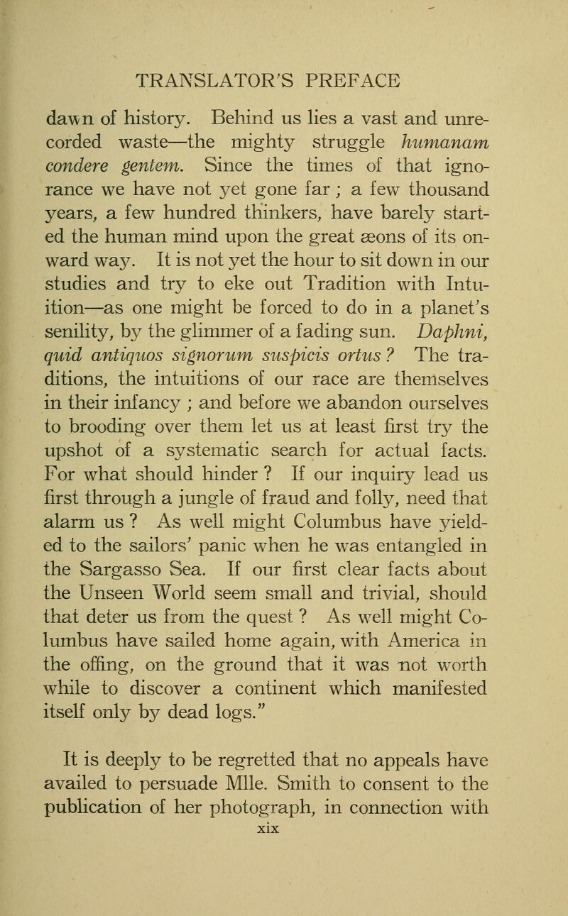 da^^/n of history. Behind us lies a vast and unre- corded waste—the mighty struggle humanam condere gentem. Since the times of that igno- rance we have not yet gone far; a few thousand years, a few hundred thinkers, have barely start- ed the human mind upon the great aeons of its on- ward way. It is not yet the hour to sit down in our studies and try to eke out Tradition with Intu- ition—as one might be forced to do in a planet's senility, by the glimmer of a fading sun. Daphni, quid antiquos signorum suspicis ortus ? The tra- ditions, the intuitions of our race are themselves in their infancy ; and before we abandon ourselves to brooding over them let us at least first try the upshot of a systematic search for actual facts. For what should hinder ? If our inquiry lead us first through a jungle of fraud and folly, need that alarm us ? As well might Columbus have yield- ed to the sailors' panic when he was entangled in the Sargasso Sea. If our first clear facts about the Unseen World seem small and trivial, should that deter us from the quest ? As well might Co- lumbus have sailed home again, with America in the offing, on the ground that it was not worth while to discover a continent which manifested itself only by dead logs. It is deeply to be regretted that no appeals have availed to persuade Mile. Smith to consent to the publication of her photograph, in connection with