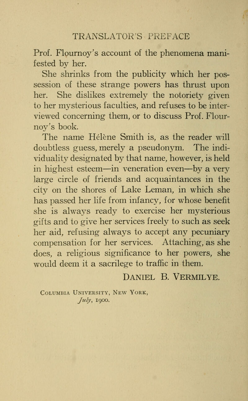 Prof. Flournoy's account of the phenomena mani- fested by her. She shrinks from the publicity which her pos- session of these strange powers has thrust upon her. She disHkes extremely the notoriety given to her mysterious faculties, and refuses to be inter- viewed concerning them, or to discuss Prof. Flour- noy's book. The name Helene Smith is, as the reader will doubtless guess, merely a pseudonym. The indi- viduality designated by that name, however, is held in highest esteem—in veneration even—by a very large circle of friends and acquaintances in the city on the shores of Lake Leman, in which she has passed her life from infancy, for whose benefit she is always ready to exercise her mysterious gifts and to give her services freely to such as seek her aid, refusing always to accept any pecuniary compensation for her services. Attaching, as she does, a religious significance to her powers, she would deem it a sacrilege to traffic in them. Daniel B. Vermilye. Columbia University, New York, July, 1900.
