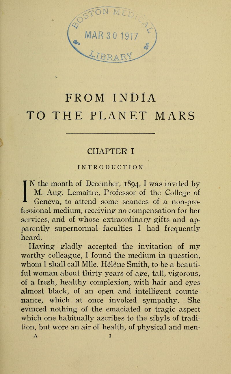 MARseigi? ^ 4[BRAK:i FROM INDIA TO THE PLANET MARS CHAPTER I INTRODUCTION IN the month of December, 1894, I was invited by M. Aug. Lemaitre, Professor of the College of Geneva, to attend some seances of a non-pro- fessional medium, receiving no compensation for her services, and of whose extraordinary gifts and ap- parently supernormal faculties I had frequently heard. Having gladly accepted the invitation of my worthy colleague, I found the medium in question, whom I shall call Mile. Helene Smith, to be a beauti- ful woman about thirty years of age, tall, vigorous, of a fresh, healthy complexion, with hair and eyes almost black, of an open and intelligent counte- nance, which at once invoked sympathy. • She evinced nothing of the emaciated or tragic aspect which one habitually ascribes to the sibyls of tradi- tion, but wore an air of health, of physical and men-