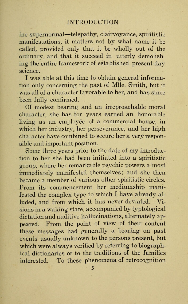 ine supernormal—telepathy, clairvoyance, spiritistic manifestations, it matters not by what name it be called, provided only that it be wholly out of the ordinary, and that it succeed in utterly demolish- ing the entire framework of established present-day science. I was able at this time to obtain general informa- tion only concerning the past of Mile. Smith, but it was all of a character favorable to her, and has since been fully confirmed. Of modest bearing and an irreproachable moral character, she has for years earned an honorable living as an employee of a commercial house, in which her industry, her perseverance, and her high character have combined to secure her a very respon- sible and important position. Some three years prior to the date of my introduc- tion to her she had been initiated into a spiritistic group, where her remarkable psychic powers almost immediately manifested themselves; and she then became a member of various other spiritistic circles. From its commencement her mediumship mani- fested the complex type to which I have already al- luded, and from which it has never deviated. Vi- sions in a waking state, accompanied by typtological dictation and auditive hallucinations, alternately ap- peared. From the point of view of their content these messages had generally a bearing on past events usually unknown to the persons present, but which were always verified by referring to biograph- ical dictionaries or to the traditions of the families interested. To these phenomena of retrocognition