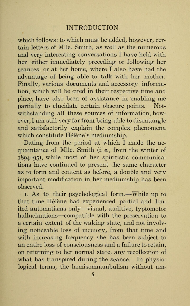 which follows; to which must be added, however, cer- tain letters of Mile. Smith, as well as the numerous and very interesting conversations I have held with her either immediately preceding or following her seances, or at her home, where I also have had the advantage of being able to talk with her mother. Finally, various documents and accessory informa- tion, which will be cited in their respective time and place, have also been of assistance in enabling me partiallv to elucidate certain obscure points. Not- withstanding all these sources of information, how- ever, I am still very far from being able to disentangle and satisfactorily explain the complex phenomena which constitute Helene's mediumship. Dating from the period at which I made the ac- quaintance of Mile. Smith (i. e., from the winter of 1894-95), while most of her spiritistic communica- tions have continued to present he same character as to form and content as before, a double and very important modification in her mediumship has been observed. I. As to their psychological form.—While up to that time Helene had experienced partial and lim- ited automatisms only—visual, auditive, typtomotor hallucinations—compatible with the preservation to a certain extent of the waking state, and not involv- ing noticeable loss of memory, from that time and with increasing frequency she has been subject to an entire loss of consciousness and a failure to retain, on returning to her normal state, any recollection of what has transpired during the seance. In physio- logical terms, the hemisomnambulism without am-
