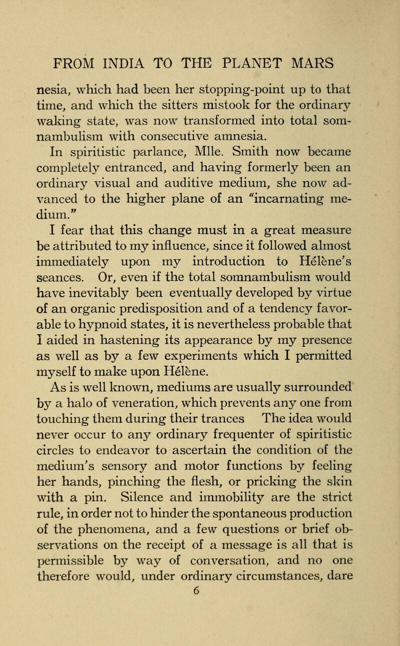 nesia, which had been her stopping-point up to that time, and which the sitters mistook for the ordinary waking state, was now transformed into total som- nambulism with consecutive amnesia. In spiritistic parlance. Mile. Smith now became completely entranced, and having formerly been an ordinary visual and auditive medium, she now ad- vanced to the higher plane of an ''incarnating me- dium. I fear that this change must in a great measure be attributed to my influence, since it followed almost immediately upon my introduction to Helene's seances. Or, even if the total somnambulism would have inevitably been eventually developed by virtue of an organic predisposition and of a tendency favor- able to hypnoid states, it is nevertheless probable that I aided in hastening its appearance by my presence as well as by a few experiments which I permitted myself to make upon Helene. As is well known, mediums are usually surrounded by a halo of veneration, which prevents any one from touching them during their trances The idea would never occur to any ordinary frequenter of spiritistic circles to endeavor to ascertain the condition of the medium's sensory and motor functions by feeling her hands, pinching the flesh, or pricking the skin with a pin. Silence and immobility are the strict rule, in order not to hinder the spontaneous production of the phenomena, and a few questions or brief ob- servations on the receipt of a message is all that is permissible by way of conversation, and no one therefore would, under ordinary circumstances, dare