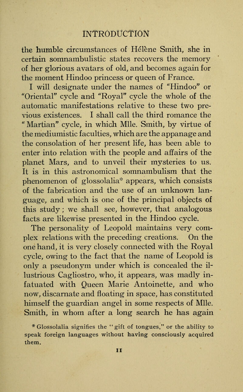 the humble circumstances of Helene Smith, she in certain somnambulistic states recovers the memory of her glorious avatars of old, and becomes again for the moment Hindoo princess or queen of France. I will designate under the names of ''Hindoo or ''Oriental cycle and Royal cycle the whole of the automatic manifestations relative to these two pre- vious existences. I shall call the third romance the  Martian cycle, in which Mile. Smith, by virtue of the mediumistic faculties, which are the appanage and the consolation of her present life, has been able to enter into relation with the people and affairs of the planet Mars, and to unveil their mysteries to us. It is in this astronomical somnambulism that the phenomenon of glossolalia* appears, which consists of the fabrication and the use of an unknown lan- guage, and which is one of the principal objects of this study; we shall see, however, that analogous facts are likewise presented in the Hindoo cycle. The personality of Leopold maintains very com- plex relations with the preceding creations. On the one hand, it is very closely connected with the Royal cycle, owing to the fact that the name of Leopold is only a pseudonym under which is concealed the il- lustrious Cagliostro, who, it appears, was madly in- fatuated with Queen Marie Antoinette, and who now, discarnate and floating in space, has constituted himself the guardian angel in some respects of Mile. Smith, in whom after a long search he has again * Glossolalia signifies the gift of tongues, or the ability to speak foreign languages without having consciously acquired them.