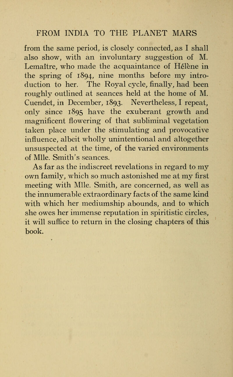 from the same period, is closely connected, as I shall also show, with an involuntary suggestion of M. Lemaitre, who made the acquaintance of Helene in the spring of 1894, nine months before my intro- duction to her. The Royal cycle, finally, had been roughly outlined at seances held at the home of M. Cuendet, in December, 1893. Nevertheless, I repeat, only since 1895 have the exuberant growth and magnificent flowering of that subliminal vegetation taken place under the stimulating and provocative influence, albeit wholly unintentional and altogether unsuspected at the time, of the varied environments of Mile. Smith's seances. As far as the indiscreet revelations in regard to my own family, which so much astonished me at my first meeting with Mile. Smith, are concerned, as well as the innumerable extraordinary facts of the same kind with which her mediumship abounds, and to which she owes her immense reputation in spiritistic circles, it will suffice to return in the closing chapters of this book.