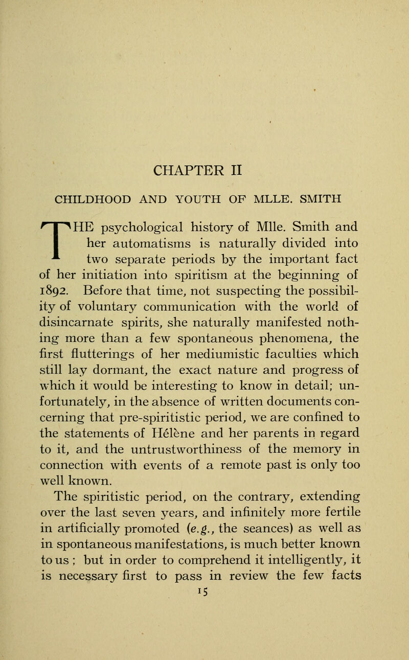 CHAPTER II CHILDHOOD AND YOUTH OF MLLE. SMITH THE psychological history of Mile. Smith and her automatisms is naturally divided into two separate periods by the important fact of her initiation into spiritism at the beginning of 1892. Before that time, not suspecting the possibil- ity of voluntary communication with the world of disincarnate spirits, she naturally manifested noth- ing more than a few spontaneous phenomena, the first fiutterings of her mediumistic faculties which still lay dormant, the exact nature and progress of which it would be interesting to know in detail; un- fortunately, in the absence of written documents con- cerning that pre-spiritistic period, we are confined to the statements of Helene and her parents in regard to it, and the untrustworthiness of the memory in connection with events of a remote past is only too well known. The spiritistic period, on the contrary, extending over the last seven years, and infinitely more fertile in artificially promoted {e.g., the seances) as well as in spontaneous manifestations, is much better known to us ; but in order to comprehend it intelligently, it is necessary first to pass in review the few facts