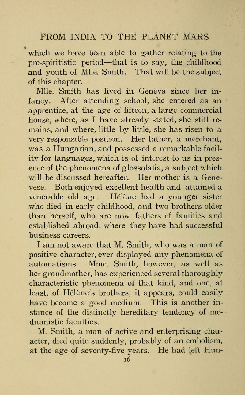 which we have been able to gather relating to the pre-spiritistic period—that is to say, the childhood and youth of Mile. Smith. That will be the subject of this chapter. Mile. Smith has lived in Geneva since her in- fancy. After attending school, she entered as an apprentice, at the age of fifteen, a large commercial house, where, as I have already stated, she still re- mains, and where, little by little, she has risen to a very responsible position. Her father, a merchant, was a Hungarian, and possessed a remarkable facil- ity for languages, which is of interest to us in pres- ence of the phenomena of glossolalia, a subject which will be discussed hereafter. Her mother is a Gene- vese. Both enjoyed excellent health and attained a venerable old age. Helene had a younger sister who died in early childhood, and two brothers older than herself, who are now fathers of families and established abroad, where they have had successful business careers. I am not aware that M. Smith, who was a man of positive character, ever displayed any phenomena of automatisms. Mme. Smith, however, as well as her grandmother, has experienced several thoroughly characteristic phenomena of that kind, and one, at least, of Helene's brothers, it appears, could easily have become a good medium. This is another in- stance of the distinctly hereditary tendency of me- diumistic faculties. M. Smith, a man of active and enterprising char- acter, died quite suddenly, probably of an embolism, at the age of seventy-five years. He had l,eft Hun- i6