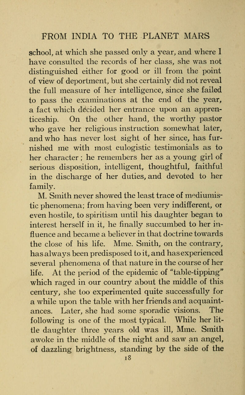 school, at which she passed only a year, and where I have consulted the records of her class, she was not distinguished either for good or ill from the point of view of deportment, but she certainly did not reveal the full measure of her intelligence, since she failed to pass the examinations at the end of the year, a fact which decided her entrance upon an appren- ticeship. On the other hand, the worthy pastor who gave her religious instruction somewhat later, and who has never lost sight of her since, has fur- nished me with most eulogistic testimonials as to her character; he remembers her as a young girl of serious disposition, intelligent, thoughtful, faithful in the discharge of her duties, and devoted to her family. M. Smith never showed the least trace of mediumis- tic phenomena; from having been very indifferent, ox even hostile, to spiritism until his daughter began to interest herself in it, he finally succumbed to her in- fluence and became a believer in that doctrine towards the close of his life. Mme. Smith, on the contrary, has always been predisposed to it, and has experienced several phenomena of that nature in the course of her life. At the period of the epidemic of table-tipping which raged in our country about the middle of this century, she too experimented quite successfully for a while upon the table with her friends and acquaint- ances. Later, she had some sporadic visions. The following is one of the most typical. While her lit- tle daughter three years old was ill, Mme. Smith awoke in the middle of the night and saw an angel, of dazzling brightness, standing by the side of the i8