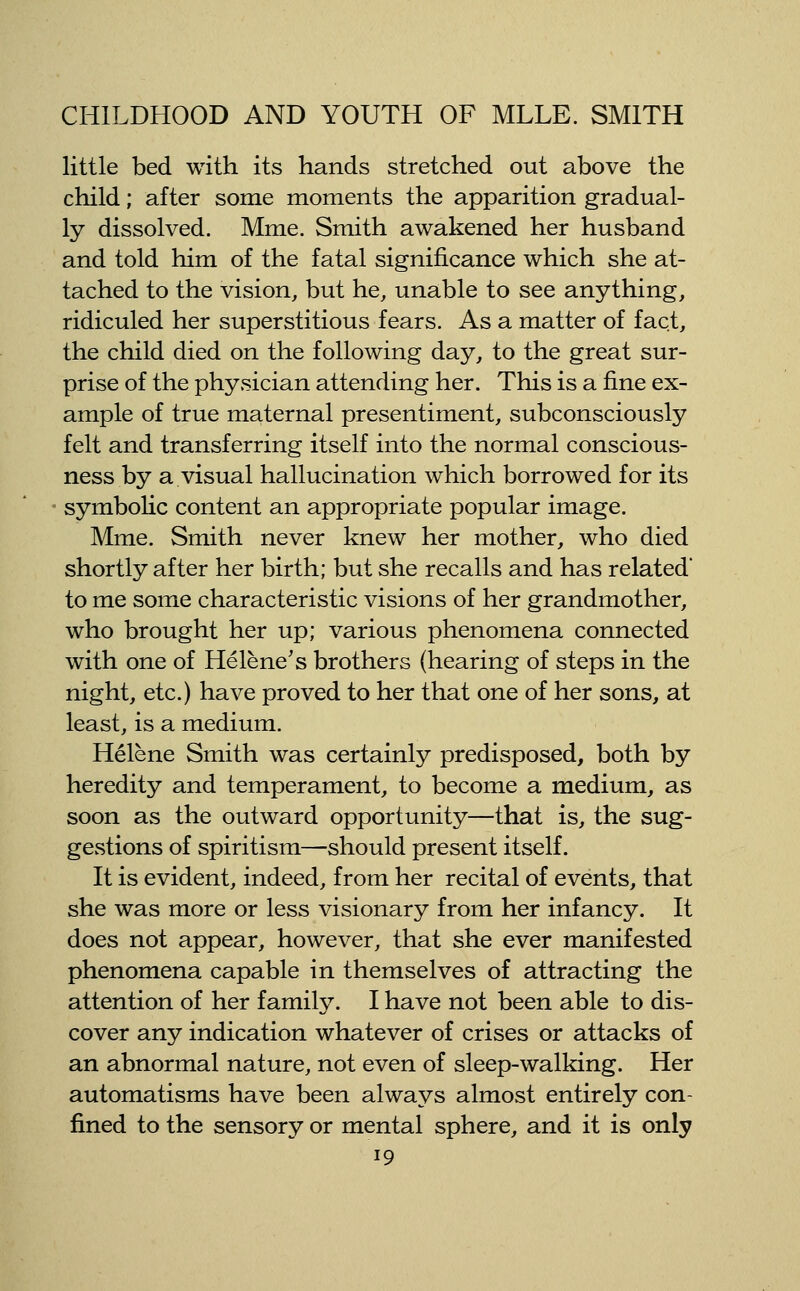 little bed with its hands stretched out above the child; after some moments the apparition gradual- ly dissolved. Mme. Smith awakened her husband and told him of the fatal significance which she at- tached to the vision, but he, unable to see anything, ridiculed her superstitious fears. As a matter of fact, the child died on the following day, to the great sur- prise of the physician attending her. This is a fine ex- ample of true maternal presentiment, subconsciously felt and transferring itself into the normal conscious- ness by a visual hallucination which borrowed for its symbolic content an appropriate popular image. Mme. Smith never knew her mother, who died shortly after her birth; but she recalls and has related to me some characteristic visions of her grandmother, who brought her up; various phenomena connected with one of Helene's brothers (hearing of steps in the night, etc.) have proved to her that one of her sons, at least, is a medium. Helene Smith was certainly predisposed, both by heredity and temperament, to become a medium, as soon as the outward opportunity—that is, the sug- gestions of spiritism—should present itself. It is evident, indeed, from her recital of events, that she was more or less visionary from her infancy. It does not appear, however, that she ever manifested phenomena capable in themselves of attracting the attention of her family. I have not been able to dis- cover any indication whatever of crises or attacks of an abnormal nature, not even of sleep-walking. Her automatisms have been always almost entirely con- fined to the sensory or mental sphere, and it is only