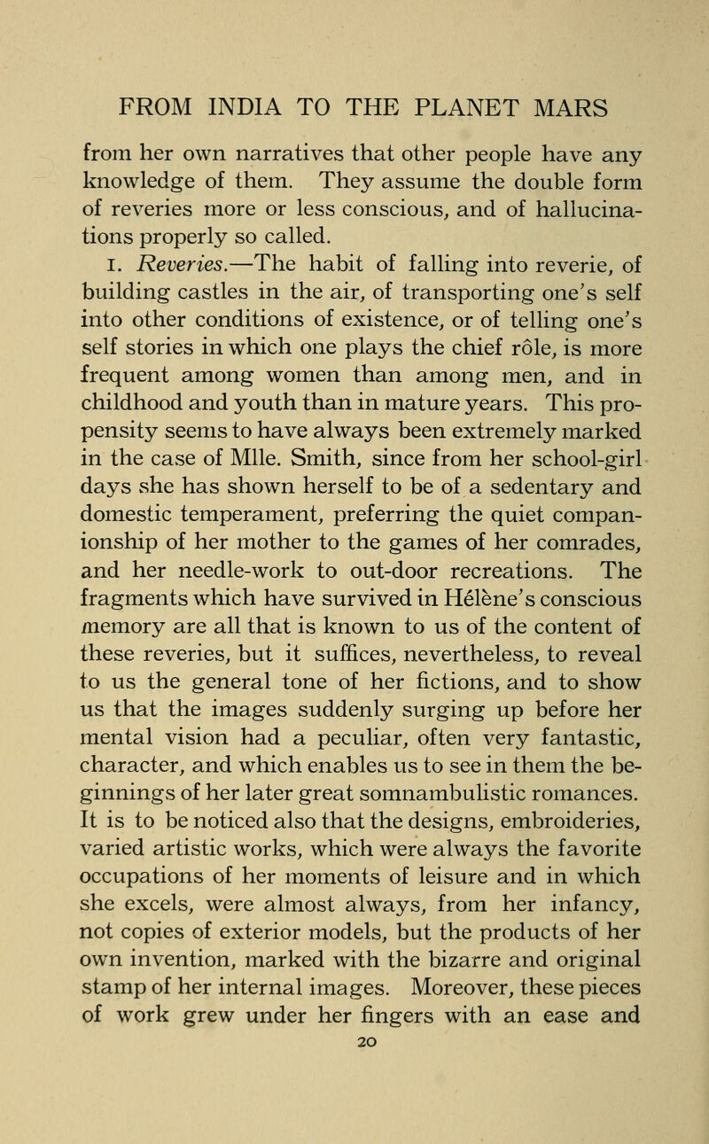 from her own narratives that other people have any knowledge of them. They assume the double form of reveries more or less conscious, and of hallucina- tions properly so called. I. Reveries.—The habit of falling into reverie, of building castles in the air, of transporting one's self into other conditions of existence, or of telling one's self stories in which one plays the chief role, is more frequent among women than among men, and in childhood and youth than in mature years. This pro- pensity seems to have always been extremely marked in the case of Mile. Smith, since from her school-girl days she has shown herself to be of a sedentary and domestic temperament, preferring the quiet compan- ionship of her mother to the games of her comrades, and her needle-work to out-door recreations. The fragments which have survived in Helene's conscious memory are all that is known to us of the content of these reveries, but it suffices, nevertheless, to reveal to us the general tone of her fictions, and to show us that the images suddenly surging up before her mental vision had a peculiar, often very fantastic, character, and which enables us to see in them the be- ginnings of her later great somnambulistic romances. It is to be noticed also that the designs, embroideries, varied artistic works, which were always the favorite occupations of her moments of leisure and in which she excels, were almost always, from her infancy, not copies of exterior models, but the products of her own invention, marked with the bizarre and original stamp of her internal images. Moreover, these pieces of work grew under her fingers with an ease and