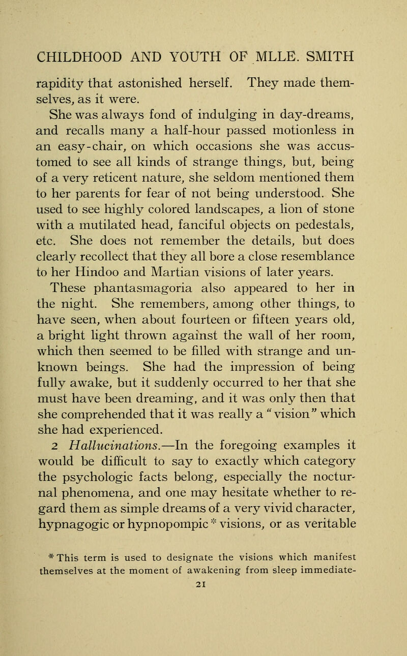 rapidity that astonished herself. They made them- selves, as it were. She was always fond of indulging in day-dreams, and recalls many a half-hour passed motionless in an easy-chair, on which occasions she was accus- tomed to see all kinds of strange things, but, being of a very reticent nature, she seldom mentioned them to her parents for fear of not being understood. She used to see highly colored landscapes, a lion of stone with a mutilated head, fanciful objects on pedestals, etc. She does not remember the details, but does clearly recollect that they all bore a close resemblance to her Hindoo and Martian visions of later years. These phantasmagoria also appeared to her in the night. She remembers, among other things, to have seen, when about fourteen or fifteen years old, a bright light thrown against the wall of her room, which then seemed to be filled with strange and un- known beings. She had the impression of being fully awake, but it suddenly occurred to her that she must have been dreaming, and it was only then that she comprehended that it was really a '' vision  which she had experienced. 2 Hallucinations.—In the foregoing examples it would be difficult to say to exactly which category the psychologic facts belong, especially the noctur- nal phenomena, and one may hesitate whether to re- gard them as simple dreams of a very vivid character, hypnagogic or hypnopompic '•' visions, or as veritable *This term is used to designate the visions which manifest themselves at the moment of awakening from sleep immediate-