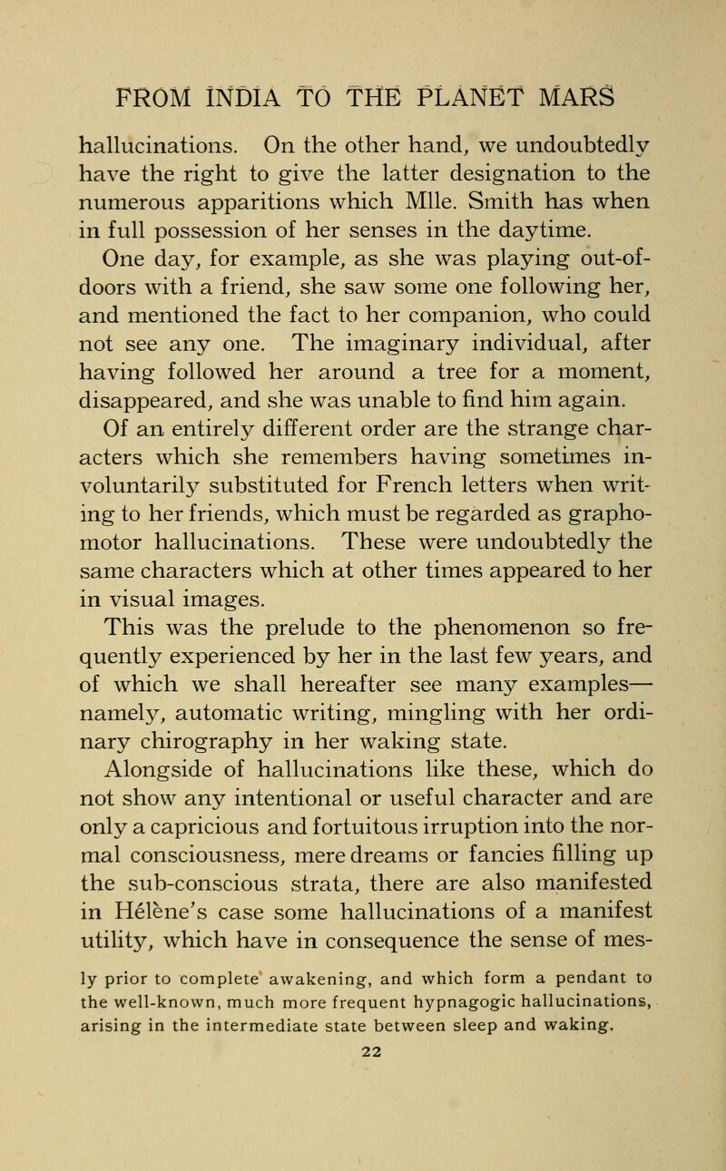 hallucinations. On the other hand, we undoubtedly have the right to give the latter designation to the numerous apparitions which Mile. Smith has when in full possession of her senses in the daytime. One day, for example, as she was playing out-of- doors with a friend, she saw some one following her, and mentioned the fact to her companion, who could not see any one. The imaginary individual, after having followed her around a tree for a moment, disappeared, and she was unable to find him again. Of an entirely different order are the strange char- acters which she remembers having sometimes in- voluntarily substituted for French letters when writ- ing to her friends, which must be regarded as grapho- motor hallucinations. These were undoubtedly the same characters which at other times appeared to her in visual images. This was the prelude to the phenomenon so fre- quently experienced by her in the last few years, and of which we shall hereafter see many examples— namely, automatic writing, mingling with her ordi- nary chirography in her waking state. Alongside of hallucinations like these, which do not show any intentional or useful character and are only a capricious and fortuitous irruption into the nor- mal consciousness, mere dreams or fancies filling up the sub-conscious strata, there are also manifested in Helene's case some hallucinations of a manifest utility, which have in consequence the sense of mes- ly prior to complete awakening, and which form a pendant to the well-known, much more frequent hypnagogic hallucinations, arising in the intermediate state between sleep and waking.
