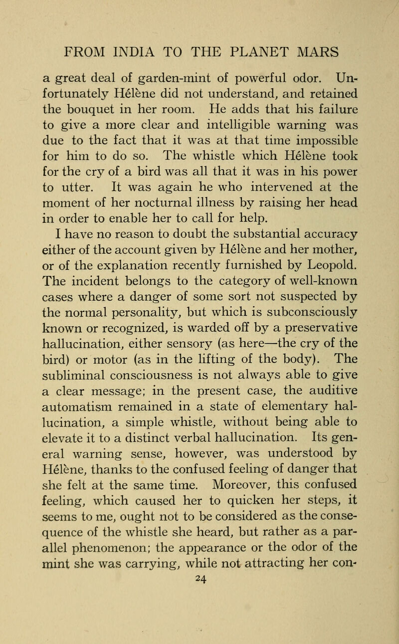 a great deal of garden-mint of powerful odor. Un- fortunately Helene did not understand, and retained the bouquet in her room. He adds that his failure to give a more clear and intelligible warning was due to the fact that it was at that time impossible for him to do so. The whistle which Helene took for the cry of a bird was all that it was in his power to utter. It was again he who intervened at the moment of her nocturnal illness by raising her head in order to enable her to call for help. I have no reason to doubt the substantial accuracy either of the account given by Helene and her mother, or of the explanation recently furnished by Leopold. The incident belongs to the category of well-known cases where a danger of some sort not suspected by the normal personality, but which is subconsciously known or recognized, is warded off by a preservative hallucination, either sensory (as here—the cry of the bird) or motor (as in the lifting of the body). The subliminal consciousness is not always able to give a clear message; in the present case, the auditive automatism remained in a state of elementary hal- lucination, a simple whistle, without being able to elevate it to a distinct verbal hallucination. Its gen- eral warning sense, however, was understood by Helene, thanks to the confused feeling of danger that she felt at the same time. Moreover, this confused feeling, which caused her to quicken her steps, it seems to me, ought not to be considered as the conse- quence of the whistle she heard, but rather as a par- allel phenomenon; the appearance or the odor of the mint she was carrying, while not attracting her con-