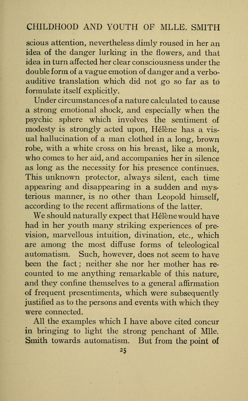 scious attention, nevertheless dimly roused in her an idea of the danger lurking in the flowers, and that idea in turn affected her clear consciousness under the double form of a vague emotion of danger and a verbo- auditive translation which did not go so far as to formulate itself explicitly. Under circumstances of a nature calculated to cause a strong emotional shock, and especially when the psychic sphere which involves the sentiment of modesty is strongly acted upon, Helene has a vis- ual hallucination of a man clothed in a long, brown robe, with a white cross on his breast, like a monk, who comes to her aid, and accompanies her in silence as long as the necessity for his presence continues. This unknown protector, always silent, each time appearing and disappearing in a sudden and mys- terious manner, is no other than Leopold himself, according to the recent affirmations of the latter. We should naturally expect that Helene would have had in her youth many striking experiences of pre- vision, marvellous intuition, divination, etc., which are among the most diffuse forms of teleological automatism. Such, however, does not seem to have been the fact; neither she nor her mother has re- counted to me anything remarkable of this nature, and they confine themselves to a general affirmation of frequent presentiments, which were subsequently justified as to the persons and events with which they were connected. All the examples which I have above cited concur in bringing to light the strong penchant of Mile. Smith towards automatism. But from the point of