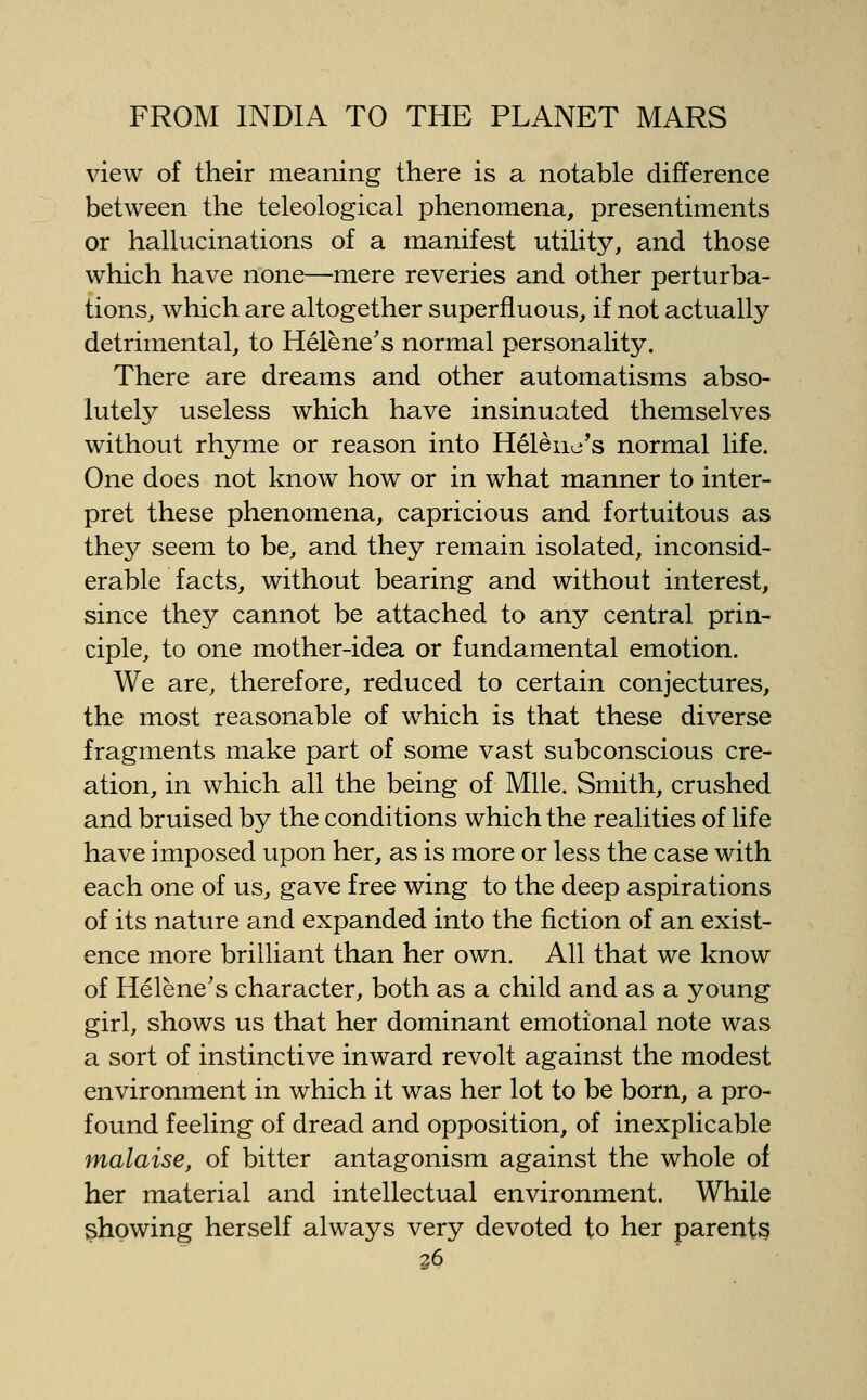view of their meaning there is a notable difference between the teleological phenomena, presentiments or hallucinations of a manifest utility, and those which have none—mere reveries and other perturba- tions, which are altogether superfluous, if not actually detrimental, to Helene's normal personality. There are dreams and other automatisms abso- lutel3^ useless which have insinuated themselves without rhyme or reason into Helena's normal life. One does not know how or in what manner to inter- pret these phenomena, capricious and fortuitous as they seem to be, and they remain isolated, inconsid- erable facts, without bearing and without interest, since they cannot be attached to any central prin- ciple, to one mother-idea or fundamental emotion. We are, therefore, reduced to certain conjectures, the most reasonable of which is that these diverse fragments make part of some vast subconscious cre- ation, in which all the being of Mile. Smith, crushed and bruised by the conditions which the realities of life have imposed upon her, as is more or less the case with each one of us, gave free wing to the deep aspirations of its nature and expanded into the fiction of an exist- ence more brilliant than her own. All that we know of Helene's character, both as a child and as a young girl, shows us that her dominant emotional note was a sort of instinctive inward revolt against the modest environment in which it was her lot to be born, a pro- found feeling of dread and opposition, of inexplicable malaise, of bitter antagonism against the whole of her material and intellectual environment. While showing herself always very devoted to her parents S6