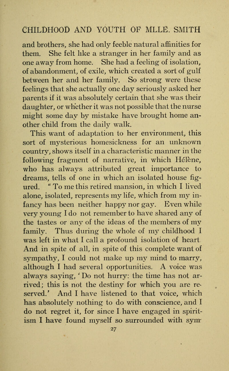 and brothers, she had only feeble natural affinities for them. She felt like a stranger in her family and as one away from home. She had a feeling of isolation, of abandonment, of exile, which created a sort of gulf between her and her family. So strong were these feelings that she actually one day seriously asked her parents if it was absolutely certain that she was their daughter, or whether it was not possible that the nurse might some day by mistake have brought home an- other child from the daily walk. This want of adaptation to her environment, this sort of mysterious homesickness for an unknown country, shows itself in a characteristic manner in the following fragment of narrative, in which Helene, who has always attributed great importance to dreams, tells of one in which an isolated house fig- ured.  To me this retired mansion, in which I lived alone, isolated, represents my life, which from my in- fancy has been neither happy nor gay. Even while very young I do not remember to have shared any of the tastes or any of the ideas of the members of my family. Thus during the whole of my childhood I was left in what I call a profound isolation of heart And in spite of all, in spite of this complete want of sympathy, I could not make up my mind to marry, althoLigh I had several opportunities. A voice was always saying, 'Do not hurry: the time has not ar- rived; this is not the destiny for which you are re^ served.' And I have listened to that voice, which has absolutely nothing to do with conscience, and I do not regret it, for since I have engaged in spirit- ism I have found myself so surrounded with sym-