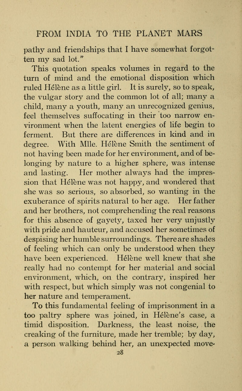 pathy and friendships that I have somewhat forgot- ten my sad lot. This quotation speaks volumes in regard to the turn of mind and the emotional disposition which ruled fielene as a little girl. It is surely, so to speak, the vulgar story and the common lot of all; many a child, many a youth, many an unrecognized genius, feel themselves suffocating in their too narrow en- vironment when the latent energies of life begin to ferment. But there are differences in kind and in degree. With Mile. Helene Smith the sentiment of not having been made for her environment, and of be- longing by nature to a higher sphere, was intense and lasting. Her mother always had the impres- sion that Helene was not happy, and wondered that she was so serious, so absorbed, so wanting in the exuberance of spirits natural to her age. Her father and her brothers, not comprehending the real reasons for this absence of gayety, taxed her very unjustly with pride and hauteur, and accused her sometimes of despising her humble surroundings. There are shades of feeling which can only be understood when they have been experienced. Helene well knew that she really had no contempt for her material and social environment, which, on the contrary, inspired her with respect, but which simply was not congenial to her nature and temperament. To this fundamental feeling of imprisonment in a too paltry sphere was joined, in Helene's case, a timid disposition. Darkness, the least noise, the creaking of the furniture, made her tremble; by day, a person walking behind her, an unexpected move-