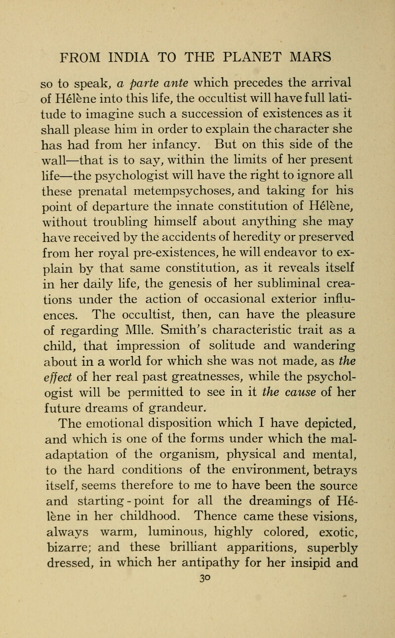 so to speak, a parte ante which precedes the arrival of Helene into this hfe, the occultist will have full lati- tude to imagine such a succession of existences as it shall please him in order to explain the character she has had from her infancy. But on this side of the wall—that is to say, within the limits of her present life—the psychologist will have the right to ignore all these prenatal metempsychoses, and taking for his point of departure the innate constitution of Helene, without troubling himself about anything she may have received by the accidents of heredity or preserved from her royal pre-existences, he will endeavor to ex- plain by that same constitution, as it reveals itself in her daily life, the genesis of her subliminal crea- tions under the action of occasional exterior influ- ences. The occultist, then, can have the pleasure of regarding Mile. Smith's characteristic trait as a child, that impression of solitude and wandering about in a world for which she was not made, as the effect of her real past greatnesses, while the psychol- ogist will be permitted to see in it the cause of her future dreams of grandeur. The emotional disposition which I have depicted, and which is one of the forms under which the mal- adaptation of the organism, physical and mental, to the hard conditions of the environment, betrays itself, seems therefore to me to have been the source and starting-point for all the dreamings of He- lene in her childhood. Thence came these visions, always warm, luminous, highly colored, exotic, bizarre; and these brilliant apparitions, superbly dressed, in which her antipathy for her insipid and