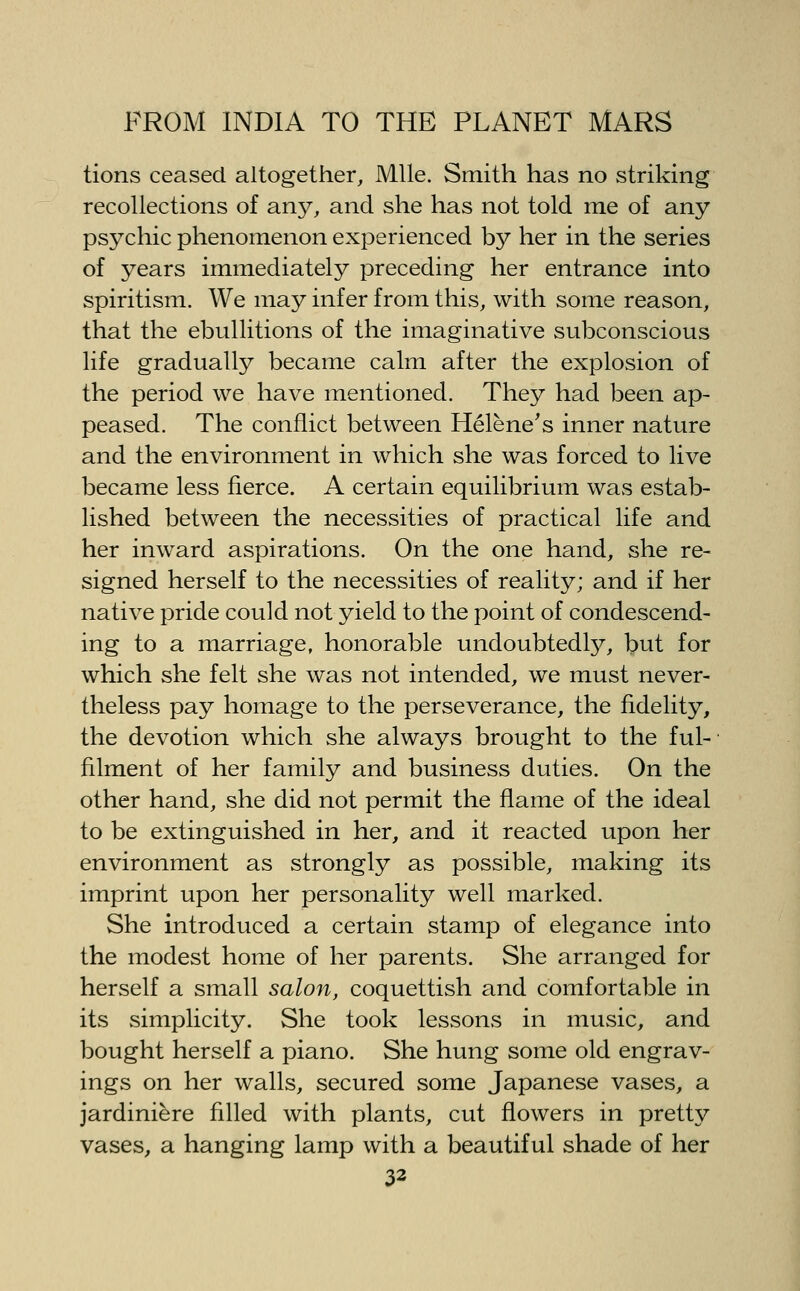 tions ceased altogether. Mile. Smith has no striking recollections of any, and she has not told me of any psychic phenomenon experienced by her in the series of 3^ears immediately preceding her entrance into spiritism. We may infer from this, with some reason, that the ebullitions of the imaginative subconscious life gradually became calm after the explosion of the period we have mentioned. They had been ap- peased. The conflict between Helene's inner nature and the environment in which she was forced to live became less fierce. A certain equilibrium was estab- lished between the necessities of practical life and her inward aspirations. On the one hand, she re- signed herself to the necessities of reality; and if her native pride could not yield to the point of condescend- ing to a marriage, honorable undoubtedly, but for which she felt she was not intended, we must never- theless pay homage to the perseverance, the fidelity, the devotion which she always brought to the ful- filment of her family and business duties. On the other hand, she did not permit the flame of the ideal to be extinguished in her, and it reacted upon her environment as strongly as possible, making its imprint upon her personality well marked. She introduced a certain stamp of elegance into the modest home of her parents. She arranged for herself a small salon, coquettish and comfortable in its simplicity. She took lessons in music, and bought herself a piano. She hung some old engrav- ings on her walls, secured some Japanese vases, a jardiniere filled with plants, cut flowers in pretty vases, a hanging lamp with a beautiful shade of her