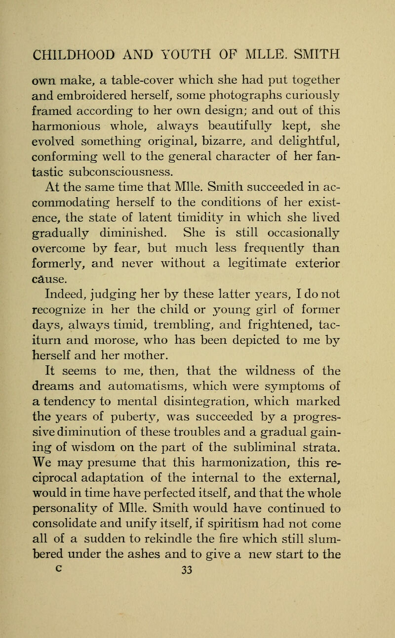 own make, a table-cover which she had put together and embroidered herself, some photographs curiously framed according to her own design; and out of this harmonious whole, always beautifully kept, she evolved something original, bizarre, and delightful, conforming well to the general character of her fan- tastic subconsciousness. At the same time that Mile. Smith succeeded in ac- commodating herself to the conditions of her exist- ence, the state of latent timidity in which she lived gradually diminished. She is still occasionally overcome by fear, but much less frequently than formerly, and never without a legitimate exterior cause. Indeed, judging her by these latter years, I do not recognize in her the child or young girl of former days, always timid, trembling, and frightened, tac- iturn and morose, who has been depicted to me by herself and her mother. It seems to me, then, that the wildness of the dreams and automatisms, which were symptoms of a tendency to mental disintegration, which marked the years of pubert}^ was succeeded by a progres- sive diminution of these troubles and a gradual gain- ing of wisdom on the part of the subliminal strata. We may presume that this harmonization, this re- ciprocal adaptation of the internal to the external, would in time have perfected itself, and that the whole personality of Mile. Smith would have continued to consolidate and unify itself, if spiritism had not come all of a sudden to rekindle the fire which still slum- bered under the ashes and to give a new start to the
