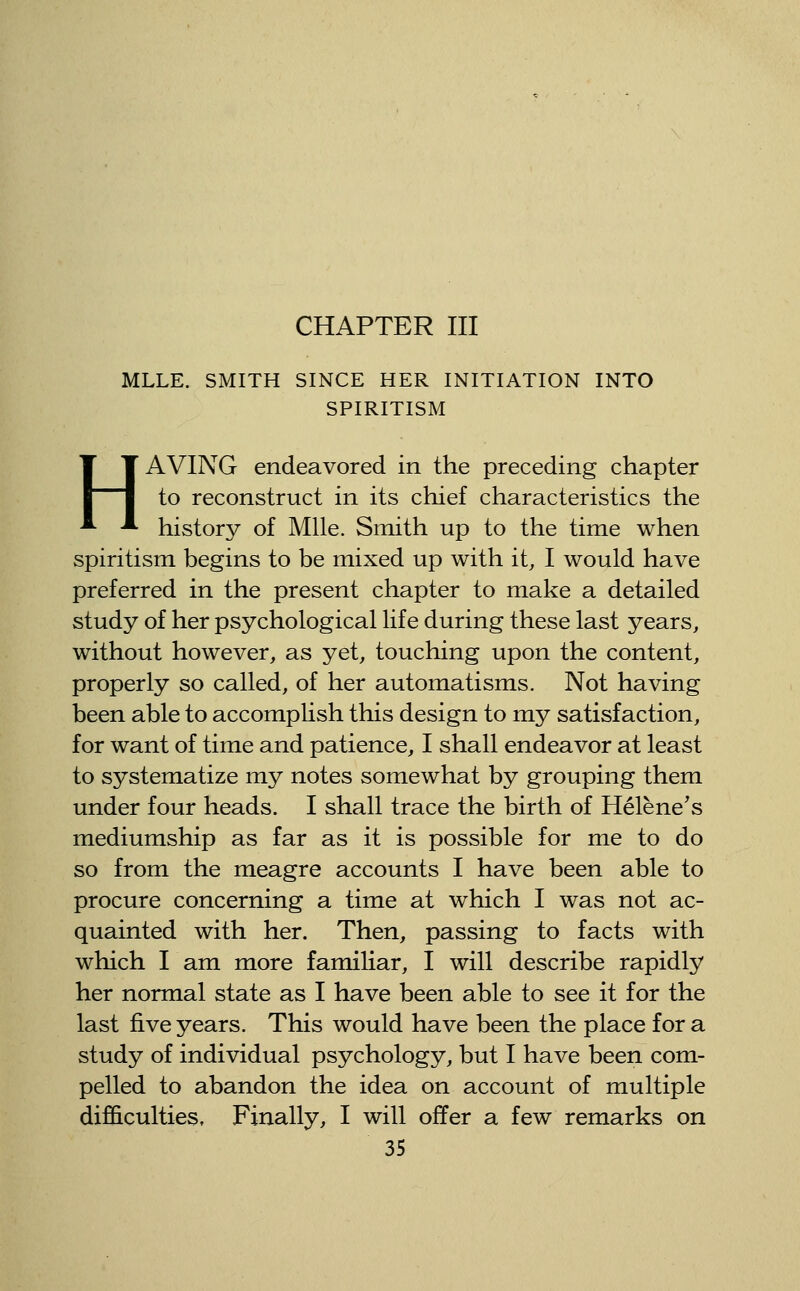 CHAPTER III MLLE. SMITH SINCE HER INITIATION INTO SPIRITISM HAVING endeavored in the preceding chapter to reconstruct in its chief characteristics the history of Mile. Smith up to the time when spiritism begins to be mixed up with it, I would have preferred in the present chapter to make a detailed study of her psychological life during these last years, without however, as yet, touching upon the content, properly so called, of her automatisms. Not having been able to accomplish this design to my satisfaction, for want of time and patience, I shall endeavor at least to systematize my notes somewhat by grouping them under four heads. I shall trace the birth of Helene's mediumship as far as it is possible for me to do so from the meagre accounts I have been able to procure concerning a time at which I was not ac- quainted with her. Then, passing to facts with which I am more familiar, I will describe rapidly her normal state as I have been able to see it for the last five years. This would have been the place for a study of individual psychology, but I have been com- pelled to abandon the idea on account of multiple difficulties. Finally, I will offer a few remarks on