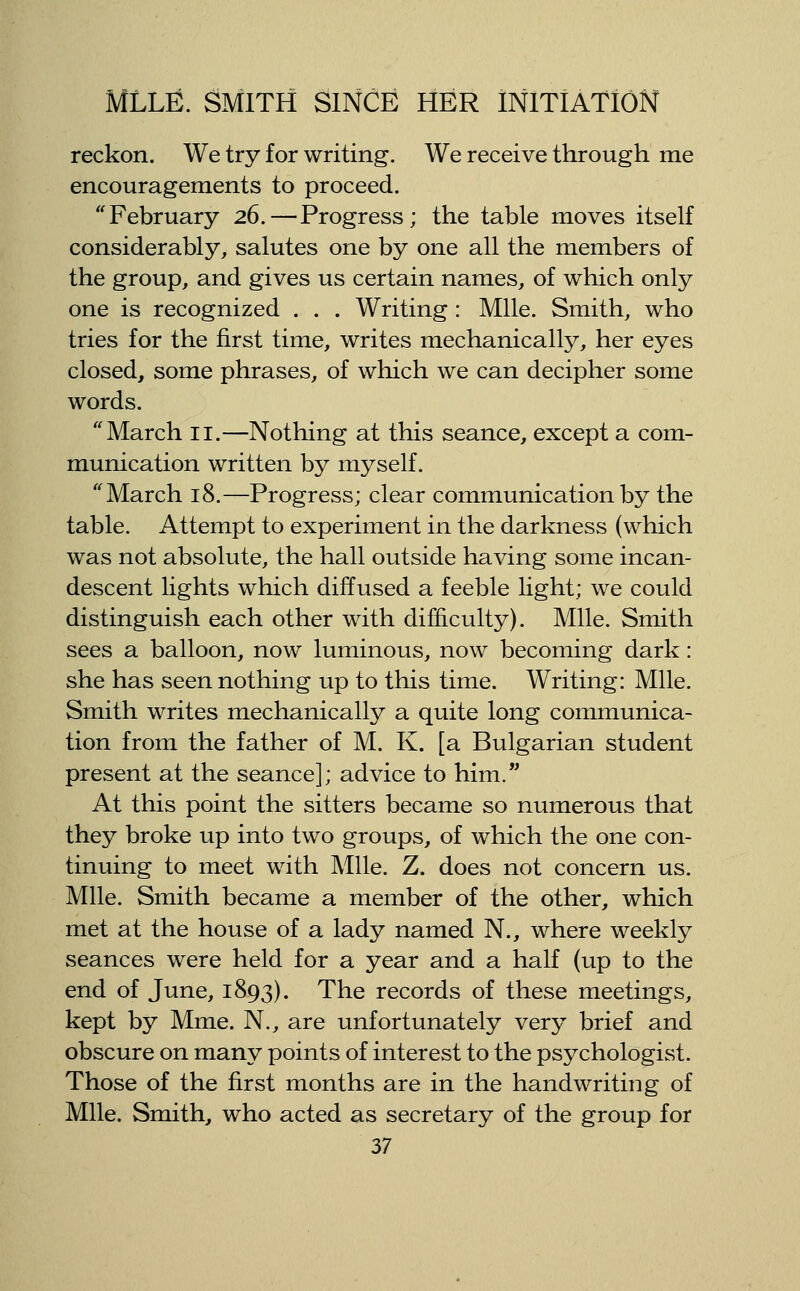 reckon. We try for writing. We receive through me encouragements to proceed. ''February 26.—Progress; the table moves itself considerably, salutes one by one all the members of the group, and gives us certain names, of which only one is recognized . . . Writing : Mile. Smith, who tries for the first time, writes mechanically, her eyes closed, some phrases, of which we can decipher some words. March 11.—Nothing at this seance, except a com- munication written by myself. ''March 18.—Progress; clear communication by the table. Attempt to experiment in the darkness (which was not absolute, the hall outside having some incan- descent lights which diffused a feeble light; we could distinguish each other with difficulty). Mile. Smith sees a balloon, now luminous, now becoming dark: she has seen nothing tip to this time. Writing: Mile. Smith writes mechanically a quite long communica- tion from the father of M. K. [a Bulgarian student present at the seance]; advice to him. At this point the sitters became so numerous that they broke up into two groups, of which the one con- tinuing to meet with Mile. Z. does not concern us. Mile. Smith became a member of the other, which met at the house of a lady named N., where weekly seances were held for a year and a half (up to the end of June, 1893). The records of these meetings, kept by Mme. N., are unfortunately very brief and obscure on many points of interest to the psychologist. Those of the first months are in the handwriting of Mile. Smith, who acted as secretary of the group for