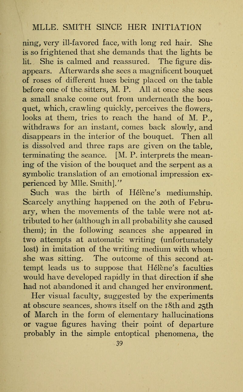 ning, very ill-favored face, with long red hair. She is so frightened that she demands that the Lights be lit. She is calmed and reassured. The figure dis- appears. Afterwards she sees a magnificent bouquet of roses of different hues being placed on the table before one of the sitters, M. P. All at once she sees a small snake come out from underneath the bou- quet, which, crawling quickly, perceives the flowers, looks at them, tries to reach the hand of M. P., withdraws for an instant, comes back slowly, and disappears in the interior of the bouquet. Then all is dissolved and three raps are given on the table, terminating the seance. [M. P. interprets the mean- ing of the vision of the bouquet and the serpent as a symbolic translation of an emotional impression ex- perienced by Mile. Smith].'^ Such was the birth of Helene's mediumship. Scarcely anything happened on the 20th of Febru- ary, when the movements of the table were not at- tributed to her (although in all probability she caused them); in the following seances she appeared in two attempts at automatic writing (unfortunately lost) in imitation of the writing medium with whom she was sitting. The outcome of this second at- tempt leads us to suppose that Helene's faculties would have developed rapidly in that direction if she had not abandoned it and changed her environment. Her visual faculty, suggested by the experiments at obscure seances, shows itself on the i8th and 25th of March in the form of elementary hallucinations or vague figures having their point of departure probably in the simple entoptical phenomena, the