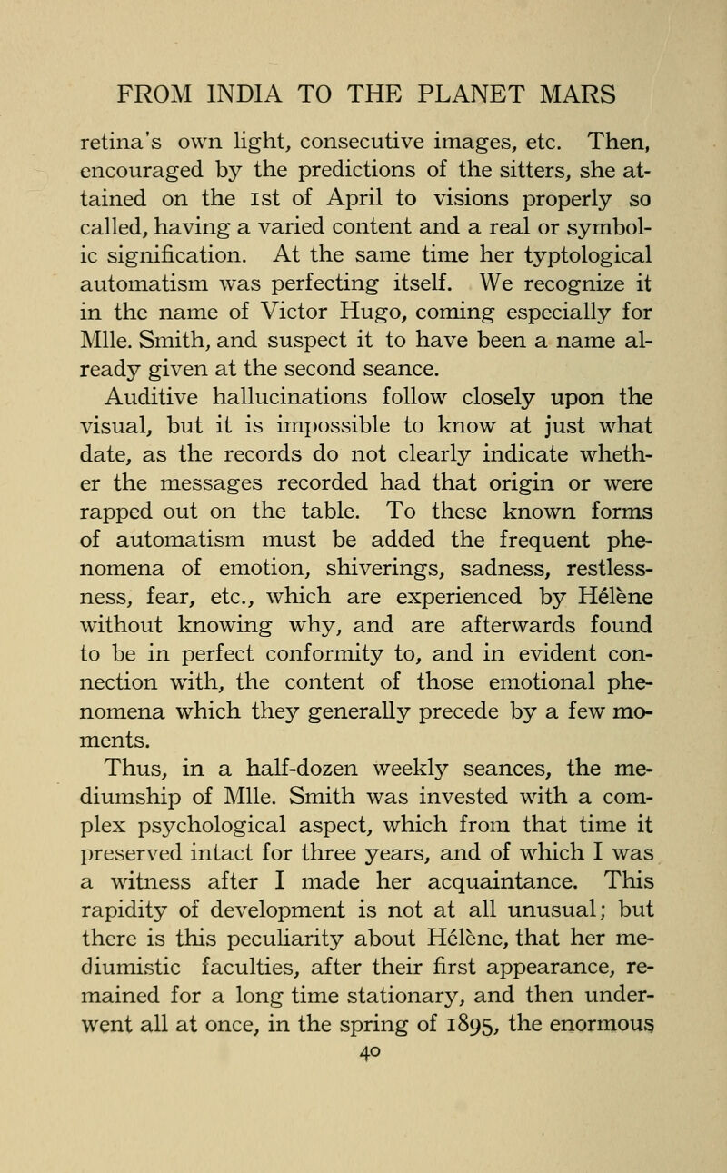 retina's own light, consecutive images, etc. Then, encouraged by the predictions of the sitters, she at- tained on the 1st of April to visions properly so called, having a varied content and a real or symbol- ic signification. At the same time her typtological automatism was perfecting itself. We recognize it in the name of Victor Hugo, coming especially for Mile. Smith, and suspect it to have been a name al- ready given at the second seance. Auditive hallucinations follow closely upon the visual, but it is impossible to know at just what date, as the records do not clearly indicate wheth- er the messages recorded had that origin or were rapped out on the table. To these known forms of automatism must be added the frequent phe- nomena of emotion, shiverings, sadness, restless- ness, fear, etc., which are experienced by Helena without knowing why, and are afterwards found to be in perfect conformity to, and in evident con- nection with, the content of those emotional phe- nomena which they generally precede by a few mo- ments. Thus, in a half-dozen weekly seances, the me- diumship of Mile. Smith was invested with a com- plex psychological aspect, which from that time it preserved intact for three years, and of which I was a witness after I made her acquaintance. This rapidity of development is not at all unusual; but there is this peculiarity about Helene, that her me- diumistic faculties, after their first appearance, re- mained for a long time stationary, and then under- went all at once, in the spring of 1895, the enormous