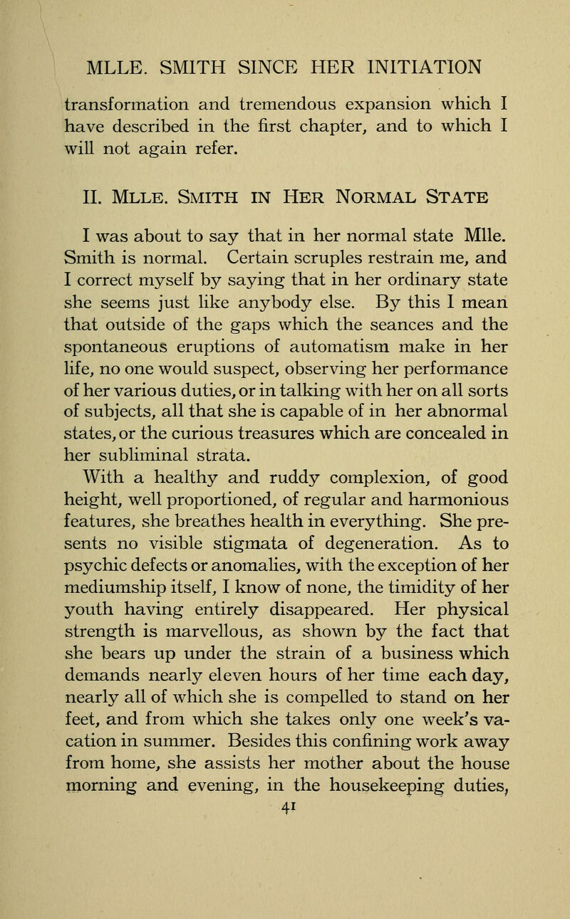 transformation and tremendous expansion which I have described in the first chapter, and to which I will not again refer. 11. Mlle. Smith in Her Normal State I was about to say that in her normal state Mlle. Smith is normal. Certain scruples restrain me, and I correct myself by saying that in her ordinary state she seems just like anybody else. By this I mean that outside of the gaps which the seances and the spontaneous eruptions of automatism make in her life, no one would suspect, observing her performance of her various duties, or in talking with her on all sorts of subjects, all that she is capable of in her abnormal states, or the curious treasures which are concealed in her subliminal strata. With a healthy and ruddy complexion, of good height, well proportioned, of regular and harmonious features, she breathes health in everything. She pre- sents no visible stigmata of degeneration. As to psychic defects or anomalies, with the exception of her mediumship itself, I know of none, the timidity of her youth having entirely disappeared. Her physical strength is marvellous, as shown by the fact that she bears up under the strain of a business which demands nearly eleven hours of her time each day, nearly all of which she is compelled to stand on her feet, and from which she takes only one week's va- cation in summer. Besides this confining work away from home, she assists her mother about the house morning and evening, in the housekeeping duties, 4?