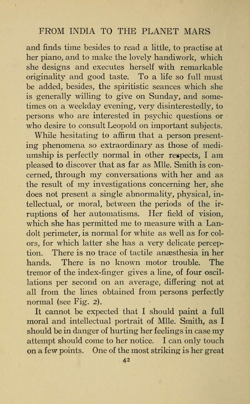 and finds time besides to read a little, to practise at her piano, and to make the lovely handiwork, which she designs and executes herself with remarkable originality and good taste. To a life so full must be added, besides, the spiritistic seances which she is generally willing to give on Sunday, and some- times on a weekday evening, very disinterestedly, to persons who are interested in psychic questions or who desire to consult Leopold on important subjects. While hesitating to afl&rm that a person present- ing phenomena so extraordinary as those of medi- umship is perfectly normal in other respects, I am pleased to discover that as far as Mile. Smith is con- cerned, through my conversations with her and as the result of my investigations concerning her, she does not present a single abnormality, physical, in- tellectual, or moral, between the periods of the ir- ruptions of her automatisms. Her field of vision, which she has permitted me to measure with a Lan- dolt perimeter, is normal for white as well as for col- ors, for which latter she has a very delicate percep- tion. There is no trace of tactile anaesthesia in her hands. There is no known motor trouble. The tremor of the index-finger gives a line, of four oscil- lations per second on an average, differing not at all from the lines obtained from persons perfectly normal (see Fig. 2). It cannot be expected that I should paint a full moral and intellectual portrait of Mile. Smith, as I should be in danger of hurting her feelings in case my attempt should come to her notice. I can only touch on a few points. One of the most striking is her great 43