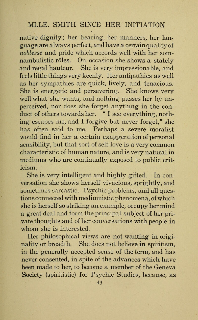 native dignity; her bearing, her manners, her lan- guage are always perfect, and have a certain quality of noblesse and pride which accords well with her som- nambulistic roles. On occasion she shows a stately and regal hauteur. She is very impressionable, and feels little things very keenly. Her antipathies as well as her sympathies are quick, Hvely, and tenacious. She is energetic and persevering. She knows very well what she wants, and nothing passes her by un- perceived, nor does she forget anything in the con- duct of others towards her.  I see everything, noth- ing escapes me, and I forgive but never forget, she has often said to me. Perhaps a severe moralist would find in her a certain exaggeration of personal sensibility, but that sort of self-love is a very common characteristic of human nature, and is very natural in mediums who are continually exposed to public crit- icism. She is very intelligent and highly gifted. In con- versation she shows herself vivacious, sprightly, and sometimes sarcastic. Psychic problems, and all ques- tions connected with mediumistic phenomena, of which she is herself so striking an example, occupy her mind a great deal and form the principal subject of her pri- vate thoughts and of her conversations with people in whom she is interested. Her philosophical views are not wanting in origi- nality or breadth. She does not believe in spiritism, in the generally accepted sense of the term, and has never consented, in spite of the advances which have been made to her, to become a member of the Geneva Society (spiritistic) for Psychic Studies^ because, as