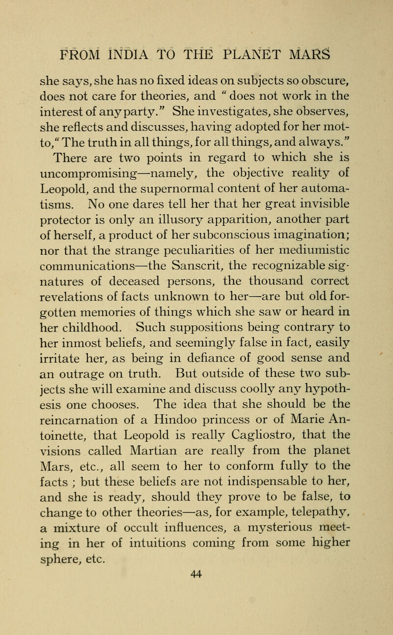 she says, she has no fixed ideas on subjects so obscure, does not care for theories, and does not work in the interest of any party. She investigates, she observes, she reflects and discusses, having adopted for her mot- to, The truth in all things, for all things, and always, There are two points in regard to which she is uncompromising—namely, the objective reality of Leopold, and the supernormal content of her automa- tisms. No one dares tell her that her great invisible protector is only an illusory apparition, another part of herself, a product of her subconscious imagination; nor that the strange peculiarities of her mediumistic communications—the Sanscrit, the recognizable sig- natures of deceased persons, the thousand correct revelations of facts unknown to her—are but old for- gotten memories of things which she saw or heard in her childhood. Such suppositions being contrary to her inmost beliefs, and seemingly false in fact, easily irritate her, as being in defiance of good sense and an outrage on truth. But outside of these two sub- jects she will examine and discuss coolly any hypoth- esis one chooses. The idea that she should be the reincarnation of a Hindoo princess or of Marie An- toinette, that Leopold is really Cagliostro, that the visions called Martian are really from the planet Mars, etc., all seem to her to conform fully to the facts ; but these beliefs are not indispensable to her, and she is ready, should they prove to be false, to change to other theories—as, for example, telepathy, a mixture of occult influences, a mysterious meet- ing in her of intuitions coming from some higher sphere, etc.