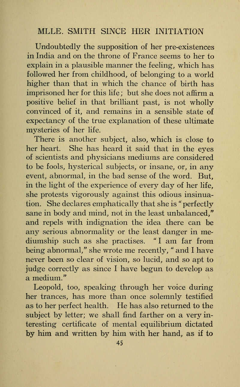 Undoubtedly the supposition of her pre-existences in India and on the throne of France seems to her to explain in a plausible manner the feeling, which has followed her from childhood, of belonging to a world higher than that in which the chance of birth has imprisoned her for this life; but she does not affirm a positive belief in that brilliant past, is not wholly convinced of it, and remains in a sensible state of expectancy of the true explanation of these ultimate mysteries of her life. There is another subject, also, which is close to her heart. She has heard it said that in the eyes of scientists and physicians mediums are considered to be fools, hysterical subjects, or insane, or, in any event, abnormal, in the bad sense of the word. But, in the light of the experience of every day of her life, she protests vigorously against this odious insinua- tion. She declares emphatically that she is perfectly sane in body and mind, not in the least unbalanced, and repels with indignation the idea there can be any serious abnormality or the least danger in me- diumship such as she practises. I am far from being abnormal, she wrote me recently, and I have never been so clear of vision, so lucid, and so apt to judge correctly as since I have begun to develop as a medium. Leopold, too, speaking through her voice during her trances, has more than once solemnly testified as to her perfect health. He has also returned to the subject by letter; we shall find farther on a very in- teresting certificate of mental equilibrium dictated by him and written by him with her hand, as if to