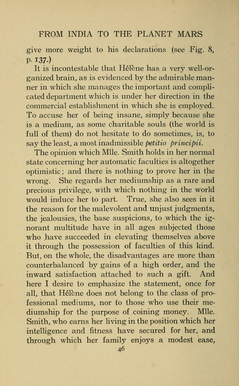 give more weight to his declarations (see Fig. 8, PI37.) It is incontestable that Helene has a very well-or- ganized brain, as is evidenced by the admirable man- ner in which she manages the important and compli- cated department which is under her direction in the commercial establishment in which she is employed. To accuse her of being insane, simply because she is a medium, as some charitable souls (the world is full of them) do not hesitate to do sometimes, is, to say the least, a most inadmissible petitio principii. The opinion which Mile. Smith holds in her normal state concerning her automatic faculties is altogether optimistic; and there is nothing to prove her in the wrong. She regards her mediumship as a rare and precious privilege, with which nothing in the world would induce her to part. True, she also sees in it the reason for the malevolent and unjust judgments, the jealousies, the base suspicions, to which the ig- norant multitude have in all ages subjected those who have succeeded in elevating themselves above it through the possession of faculties of this kind. But, on the whole, the disadvantages are more than counterbalanced by gains of a high order, and the inward satisfaction attached to such a gift. And here I desire to emphasize the statement, once for all, that Helene does not belong to the class of pro- fessional mediums, nor to those who use their me- diumship for the purpose of coining money. Mile. Smith, who earns her living in the position which her intelligence and fitness have secured for her, and through which her family enjoys a modest ease,