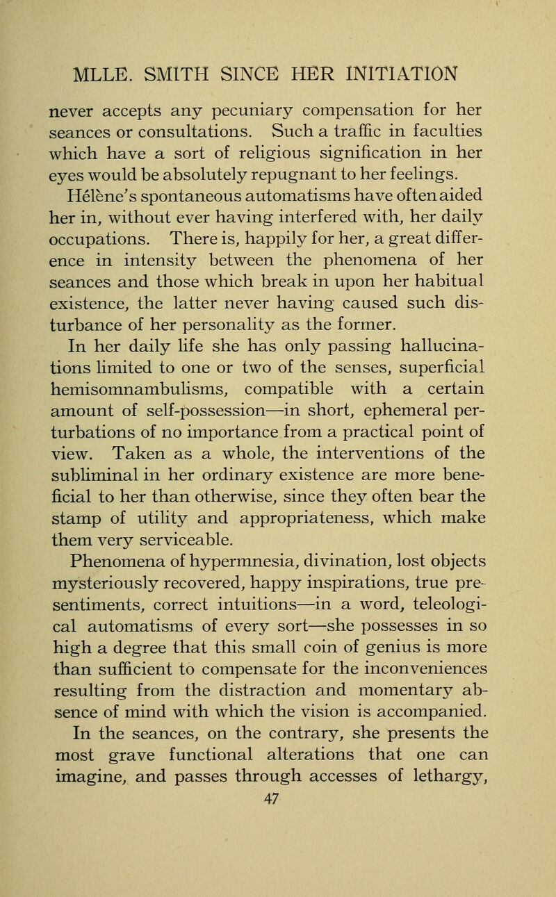 never accepts any pecuniary compensation for her seances or consultations. Such a traffic in faculties which have a sort of religious signification in her eyes would be absolutely repugnant to her feelings. Helene's spontaneous automatisms have often aided her in, without ever having interfered with, her daily occupations. There is, happily for her, a great differ- ence in intensity between the phenomena of her seances and those which break in upon her habitual existence, the latter never having caused such dis- turbance of her personality as the former. In her daily life she has only passing hallucina- tions limited to one or two of the senses, superficial hemisomnambulisms, compatible with a certain amount of self-possession—in short, ephemeral per- turbations of no importance from a practical point of view. Taken as a whole, the interventions of the subliminal in her ordinary existence are more bene- ficial to her than otherwise, since they often bear the stamp of utility and appropriateness, which make them very serviceable. Phenomena of hypermnesia, divination, lost objects mysteriously recovered, happy inspirations, true pre- sentiments, correct intuitions—in a word, teleologi- cal automatisms of every sort—she possesses in so high a degree that this small coin of genius is more than sufficient to compensate for the inconveniences resulting from the distraction and momentary ab- sence of mind with which the vision is accompanied. In the seances, on the contrary, she presents the most grave functional alterations that one can imagine, and passes through accesses of lethargy,