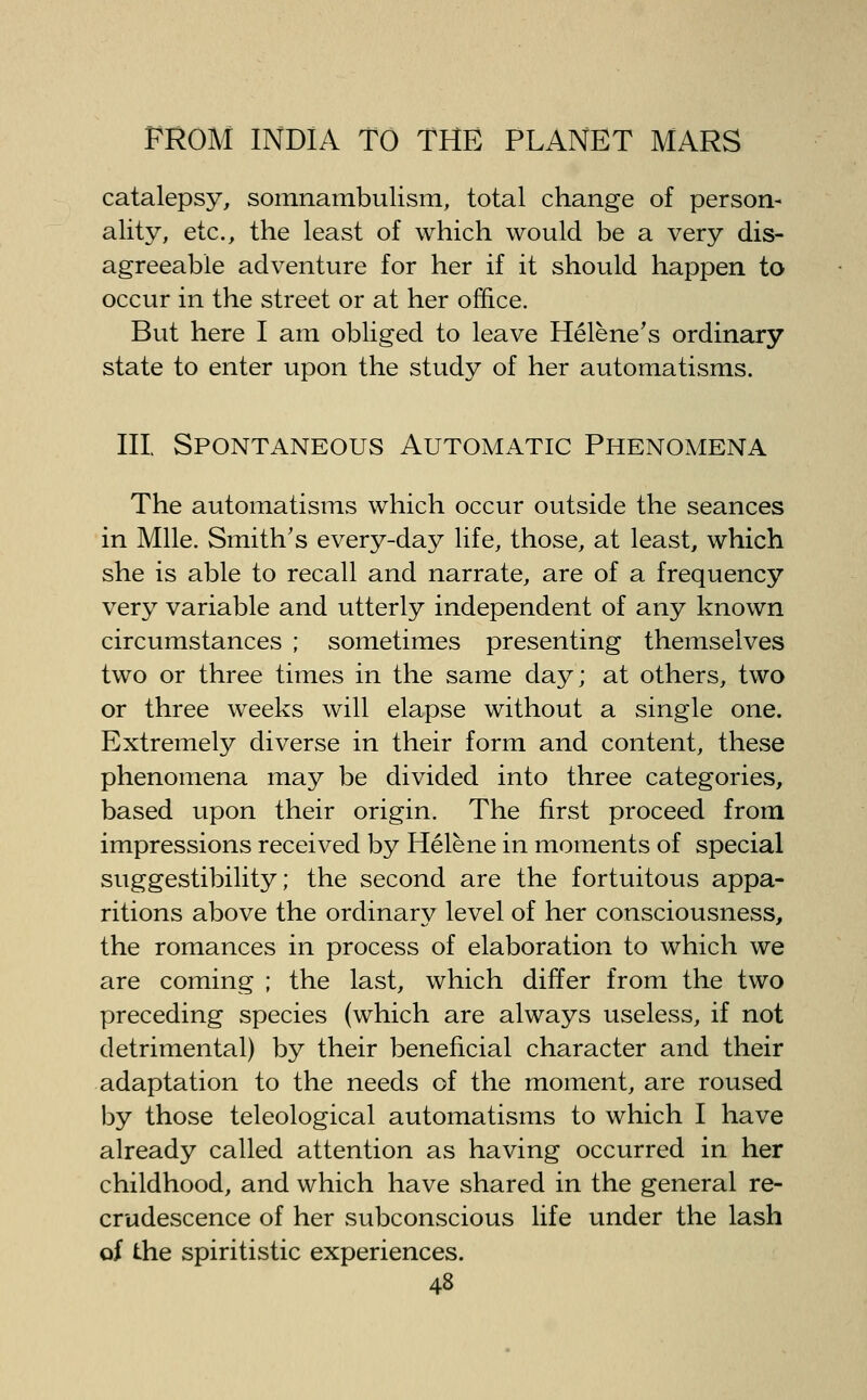 catalepsy, somnambulism, total change of person- ality, etc., the least of which would be a very dis- agreeable adventure for her if it should happen to occur in the street or at her office. But here I am obliged to leave Helene's ordinary state to enter upon the study of her automatisms. Ill Spontaneous Automatic Phenomena The automatisms which occur outside the seances in Mile. Smith's every-day life, those, at least, which she is able to recall and narrate, are of a frequency very variable and utterly independent of any known circumstances ; sometimes presenting themselves two or three times in the same day; at others, two or three weeks will elapse without a single one. Extremely diverse in their form and content, these phenomena may be divided into three categories, based upon their origin. The first proceed from impressions received by Helene in moments of special suggestibility; the second are the fortuitous appa- ritions above the ordinary level of her consciousness, the romances in process of elaboration to which we are coming ; the last, which differ from the two preceding species (which are always useless, if not detrimental) by their beneficial character and their adaptation to the needs of the moment, are roused by those teleological automatisms to which I have already called attention as having occurred in her childhood, and which have shared in the general re- crudescence of her subconscious life under the lash of the spiritistic experiences.