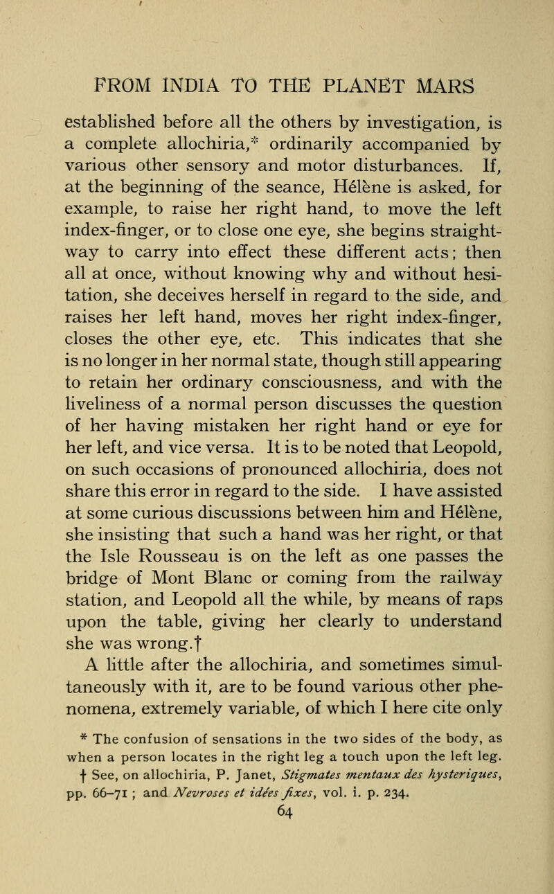 established before all the others by investigation, is a complete allochiria/ ordinarily accompanied by various other sensory and motor disturbances. If, at the beginning of the seance, Helene is asked, for example, to raise her right hand, to move the left index-finger, or to close one eye, she begins straight- way to carry into effect these different acts; then all at once, without knowing why and without hesi- tation, she deceives herself in regard to the side, and raises her left hand, moves her right index-finger, closes the other eye, etc. This indicates that she is no longer in her normal state, though still appearing to retain her ordinary consciousness, and with the liveliness of a normal person discusses the question of her having mistaken her right hand or eye for her left, and vice versa. It is to be noted that Leopold, on such occasions of pronounced allochiria, does not share this error in regard to the side. 1 have assisted at some curious discussions between him and Helene, she insisting that such a hand was her right, or that the Isle Rousseau is on the left as one passes the bridge of Mont Blanc or coming from the railway station, and Leopold all the while, by means of raps upon the table, giving her clearly to understand she was wrong.f A little after the allochiria, and sometimes simul- taneously with it, are to be found various other phe- nomena, extremely variable, of which I here cite only * The confusion of sensations in the two sides of the body, as when a person locates in the right leg a touch upon the left leg. f See, on allochiria, P. Janet, Stigmates mentaux des hysteriques, pp. 66-71 ; and Nevroses et id^es fixes, vol. i. p. 234.