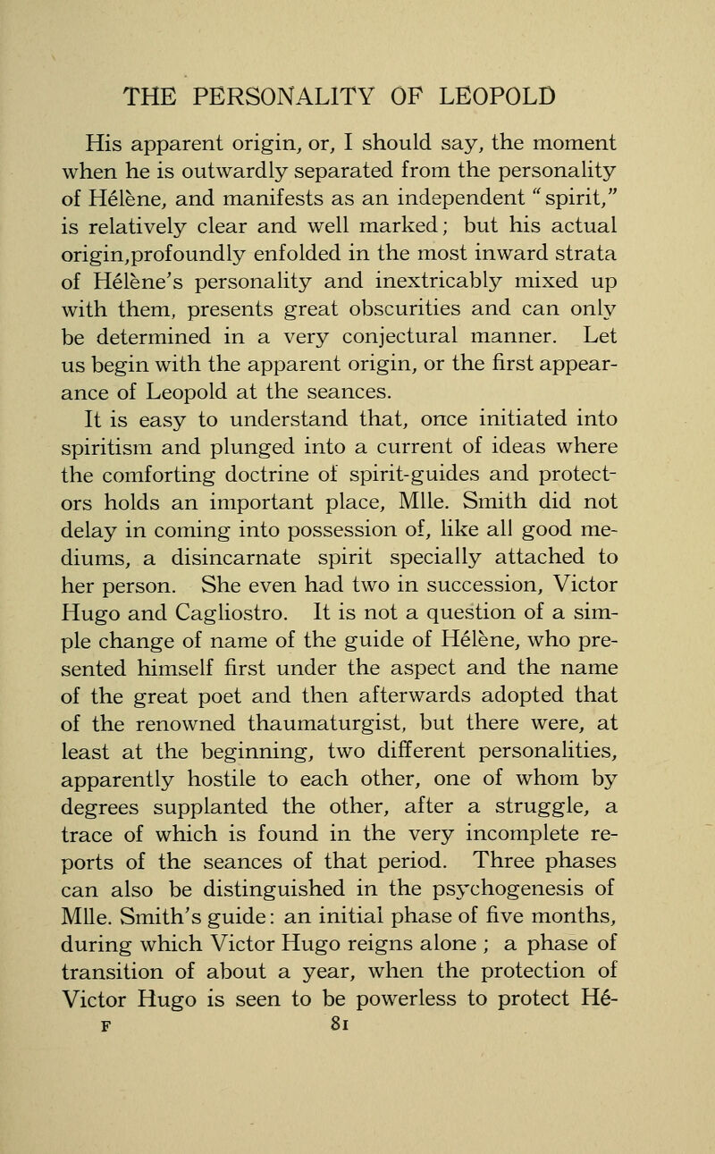 His apparent origin, or, I should say, the moment when he is outwardly separated from the personality of Helene, and manifests as an independent spirit, is relatively clear and well marked; but his actual origin,profoundly enfolded in the most inward strata of Helene's personality and inextricably mixed up with them, presents great obscurities and can only be determined in a very conjectural manner. Let us begin with the apparent origin, or the first appear- ance of Leopold at the seances. It is easy to understand that, once initiated into spiritism and plunged into a current of ideas where the comforting doctrine of spirit-guides and protect- ors holds an important place. Mile. Smith did not delay in coming into possession of, like all good me- diums, a disincarnate spirit specially attached to her person. She even had two in succession, Victor Hugo and Cagliostro. It is not a question of a sim- ple change of name of the guide of Helene, who pre- sented himself first under the aspect and the name of the great poet and then afterwards adopted that of the renowned thaumaturgist, but there were, at least at the beginning, two different personalities, apparently hostile to each other, one of whom by degrees supplanted the other, after a struggle, a trace of which is found in the very incomplete re- ports of the seances of that period. Three phases can also be distinguished in the psychogenesis of Mile. Smith's guide: an initial phase of five months, during which Victor Hugo reigns alone ; a phase of transition of about a year, when the protection of Victor Hugo is seen to be powerless to protect H6- F 8i