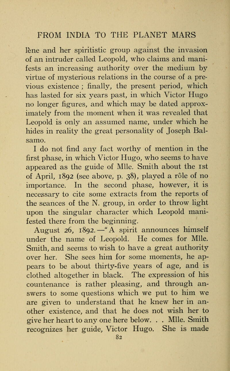 lene and her spiritistic group against the invasion of an intruder called Leopold, who claims and mani- fests an increasing authority over the medium by virtue of mysterious relations in the course of a pre- vious existence ; finally, the present period, which has lasted for six years past, in which Victor Hugo no longer figures, and which may be dated approx- imately from the moment when it was revealed that Leopold is only an assumed name, under which he hides in reality the great personality of Joseph Bal- samo. I do not find any fact worthy of mention in the first phase, in which Victor Hugo, who seems to have appeared as the guide of Mile. Smith about the 1st of April, 1892 (see above, p. 38), played a role of no importance. In the second phase, however, it is necessary to cite some extracts from the reports of the seances of the N. group, in order to throw light upon the singular character which Leopold mani- fested there from the beginning. August 26, 1892.—A spirit announces himself under the name of Leopold. He comes for Mile. Smith, and seems to wish to have a great authority over her. She sees him for some moments, he ap- pears to be about thirty-five years of age, and is clothed altogether in black. The expression of his countenance is rather pleasing, and through an- swers to some questions which we put to him we are given to understand that he knew her in an- other existence, and that he does not wish her to give her heart to any one here below. . . Mile. Smith recognizes her guide, Victor Hugo. She is made