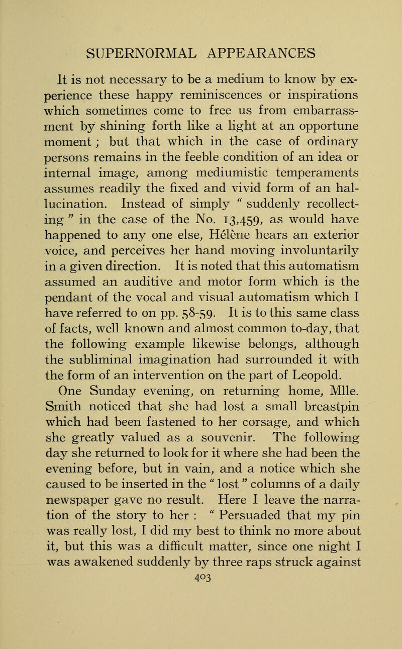 It is not necessary to be a medium to know by ex- perience these happy reminiscences or inspirations which sometimes come to free us from embarrass- ment by shining forth hke a hght at an opportune moment; but that which in the case of ordinary persons remains in the feeble condition of an idea or internal image, among mediumistic temperaments assumes readily the fixed and vivid form of an hal- lucination. Instead of simply  suddenly recollect- ing  in the case of the No. 13,459, as would have happened to any one else, Helene hears an exterior voice, and perceives her hand moving involuntarily in a given direction. It is noted that this automatism assumed an auditive and motor form which is the pendant of the vocal and visual automatism which 1 have referred to on pp. 58-59. It is to this same class of facts, well known and almost common to-day, that the following example likewise belongs, although the subliminal imagination had surrounded it with the form of an intervention on the part of Leopold. One Sunday evening, on returning home. Mile. Smith noticed that she had lost a small breastpin which had been fastened to her corsage, and which she greatly valued as a souvenir. The following day she returned to look for it where she had been the evening before, but in vain, and a notice which she caused to be inserted in the  lost  columns of a daily newspaper gave no result. Here I leave the narra- tion of the story to her :  Persuaded that my pin was really lost, I did my best to think no more about it, but this was a difficult matter, since one night I was awakened suddenly by three raps struck against