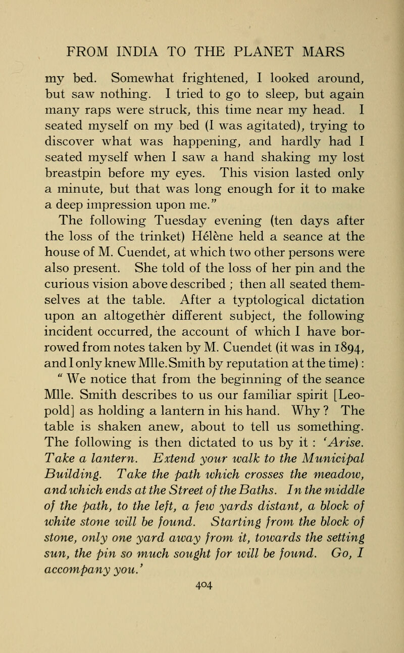 my bed. Somewhat frightened, I looked around, but saw nothing. I tried to go to sleep, but again many raps were struck, this time near my head. I seated myself on my bed (I was agitated), trying to discover what was happening, and hardly had I seated myself when I saw a hand shaking my lost breastpin before my eyes. This vision lasted only a minute, but that was long enough for it to make a deep impression upon me. The following Tuesday evening (ten days after the loss of the trinket) Helene held a seance at the house of M. Cuendet, at which two other persons were also present. She told of the loss of her pin and the curious vision above described ; then all seated them- selves at the table. After a typtological dictation upon an altogether different subject, the following incident occurred, the account of which 1 have bor- rowed from notes taken by M. Cuendet (it was in 1894, and 1 only knew Mile. Smith by reputation at the time):  We notice that from the beginning of the seance Mile. Smith describes to us our familiar spirit [Leo- pold] as holding a lantern in his hand. Why ? The table is shaken anew, about to tell us something. The following is then dictated to us by it : 'Arise. Take a lantern. Extend your walk to the Municipal Building. Take the path which crosses the meadow, and which ends at the Street of the Baths. In the middle of the path, to the left, a few yards distant, a block of white stone will be found. Starting from the block of stone, only one yard away from it, towards the setting sun, the pin so much sought for will be found. Go, I accompany you.'