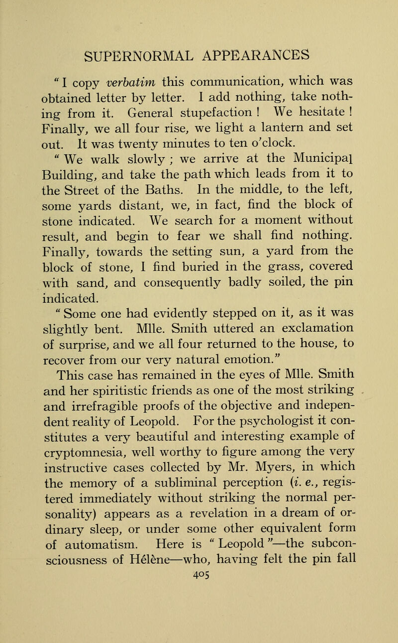  I copy verbatim this communication, which was obtained letter by letter. 1 add nothing, take noth- ing from it. General stupefaction ! We hesitate ! Finally, we all four rise, we light a lantern and set out. It was twenty minutes to ten o'clock.  We walk slowly ; we arrive at the Municipal Building, and take the path which leads from it to the Street of the Baths. In the middle, to the left, some yards distant, we, in fact, find the block of stone indicated. We search for a moment without result, and begin to fear we shall find nothing. Finally, towards the setting sun, a yard from the block of stone, I find buried in the grass, covered with sand, and consequently badly soiled, the pin indicated.  Some one had evidently stepped on it, as it was slightly bent. Mile. Smith uttered an exclamation of surprise, and we all four returned to the house, to recover from our very natural emotion. This case has remained in the eyes of Mile. Smith and her spiritistic friends as one of the most striking and irrefragible proofs of the objective and indepen- dent reality of Leopold. For the psychologist it con- stitutes a very beautiful and interesting example of cryptomnesia, well worthy to figure among the very instructive cases collected by Mr. Myers, in which the memory of a subliminal perception {i. e., regis- tered immediately without striking the normal per- sonality) appears as a revelation in a dream of or- dinary sleep, or under some other equivalent form of automatism. Here is  Leopold —the subcon- sciousness of Helene—who, having felt the pin fall