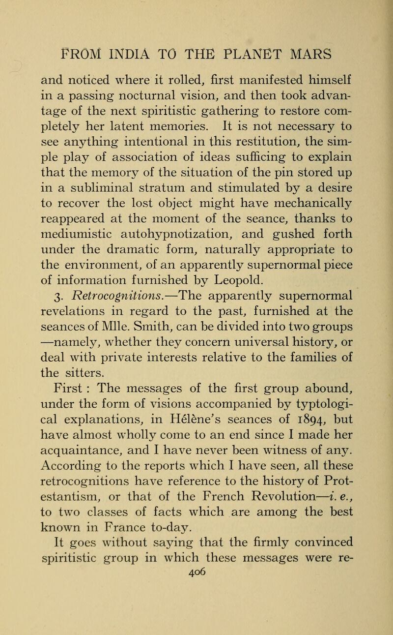 and noticed where it rolled, first manifested himself in a passing nocturnal vision, and then took advan- tage of the next spiritistic gathering to restore com- pletely her latent memories. It is not necessary to see anything intentional in this restitution, the sim- ple play of association of ideas sufficing to explain that the memory of the situation of the pin stored up in a subliminal stratum and stimulated by a desire to recover the lost object might have mechanically reappeared at the moment of the seance, thanks to mediumistic autohypnotization, and gushed forth under the dramatic form, naturally appropriate to the environment, of an apparently supernormal piece of information furnished by Leopold. 3. Retrocognitions.—The apparently supernormal revelations in regard to the past, furnished at the seances of Mile. Smith, can be divided into two groups —namely, whether they concern universal history, or deal with private interests relative to the families of the sitters. First : The messages of the first group abound, under the form of visions accompanied by typtologi- cal explanations, in Helene's seances of 1894, t)ut have almost wholly come to an end since I made her acquaintance, and I have never been witness of any. According to the reports which I have seen, all these retrocognitions have reference to the history of Prot- estantism, or that of the French Revolution—i. e., to two classes of facts which are among the best known in France to-day. It goes without saying that the firmly convinced spiritistic group in which these messages were re-