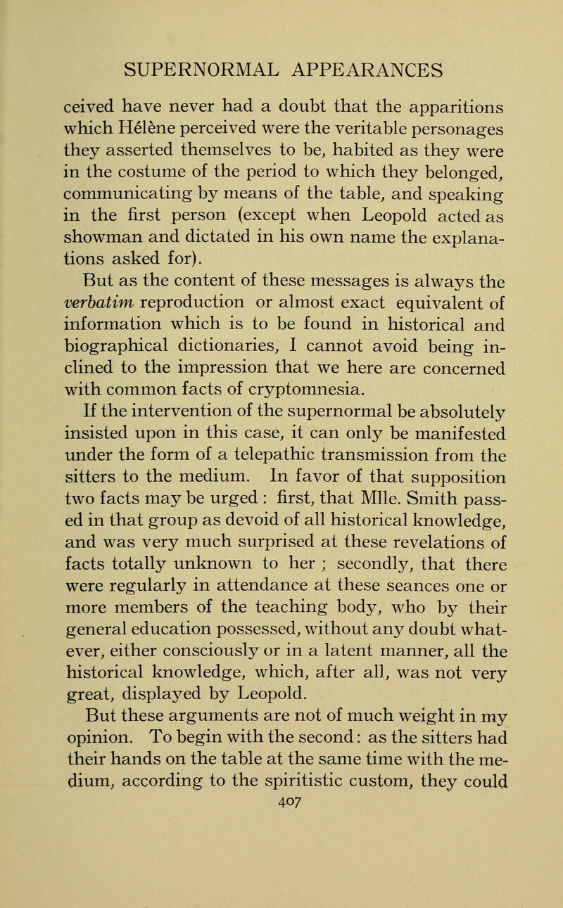ceived have never had a doubt that the apparitions which Helene perceived were the veritable personages they asserted themselves to be, habited as they were in the costume of the period to which they belonged, communicating by means of the table, and speaking in the first person (except when Leopold acted as showman and dictated in his own name the explana- tions asked for). But as the content of these messages is always the verbatim reproduction or almost exact equivalent of information which is to be found in historical and biographical dictionaries, 1 cannot avoid being in- clined to the impression that we here are concerned with common facts of cryptomnesia. If the intervention of the supernormal be absolutely insisted upon in this case, it can only be manifested under the form of a telepathic transmission from the sitters to the medium. In favor of that supposition two facts may be urged : first, that Mile. Smith pass- ed in that group as devoid of all historical knowledge, and was very much surprised at these revelations of facts totally unknown to her ; secondly, that there were regularly in attendance at these seances one or more members of the teaching body, who by their general education possessed, without any doubt what- ever, either consciously or in a latent manner, all the historical knowledge, which, after all, was not very great, displayed by Leopold. But these arguments are not of much weight in my opinion. To begin with the second: as the sitters had their hands on the table at the same time with the me- dium, according to the spiritistic custom, they could